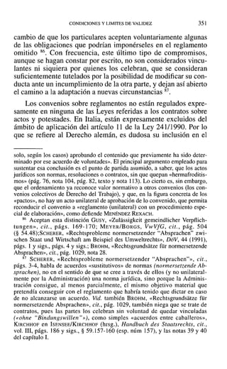 CONDICIONES Y LIMITES DE VALIDEZ 351
cambio de que los particulares acepten voluntariamente algunas
de las obligaciones que podrían imponérseles en el reglamento
omitido 86. Con frecuencia, este último tipo de compromisos,
aunque se hagan constar por escrito, no son considerados vincu-
lantes ni siquiera por quienes los celebran, que se consideran
suficientemente tutelados por la posibilidad de modificar su con-
ducta ante un incumplimiento de la otra parte, y dejan así abierto
el camino a la adaptación a nuevas circunstancias 87.
Los convenios sobre reglamentos no están regulados expre-
samente en ninguna de las Leyes referidas a los contratos sobre
actos y potestades. En Italia, están expresamente excluidos del
ámbito de aplicación del artículo 11 de la Ley 241/1990. Por lo
que se refiere al Derecho alemán, es dudosa su inclusión en el
solo, según los casos) aprobando el contenido que previamente ha sido deter-
minado por ese acuerdo de voluntades». El principal argumento empleado para
sustentar esa conclusión es el punto de partida asumido, a saber, que los actos
jurídicos son normas, resoluciones o contratos, sin que quepan «hermafroditis-
mos» (pág. 76, nota 104, pág. 82, texto y nota 113). Lo cierto es, sin embargo,
que el ordenamiento ya reconoce valor normativo a otros convenios (los con-
venios colectivos de Derecho del Trabajo), y que, en la figura concreta de los
«pactos», no hay un acto unilateral de aprobación de lo convenido, que permita
reconducir el convenio a «reglamento (unilateral) con un procedimiento espe-
cial de elaboración», como defiende MENÉNDEZ REXACH.
86 Aceptan esta distinción GUSY, «Zulassigkeit gemeindlicher Verpflich-
tungen», cit., págs. 169-170; MEYER/BoRGS, VwVfG, cit., pág. 504
(§ 54.48);SCHERER, «Rechtsprobleme normersetzender "Absprachen" zwi-
schen Staat und Wirtschaft am Beispiel des Umweltrechts», DoV, 44 (1991),
págs. 1 y sigs., págs. 4 y sigs.; BROHM, «Rechtsgrundsatze für normersetzende
Absprachen», cit., pág. 1029, nota 28.
87 SCHERER, «Rechtsprobleme normersetzender "Absprachen?», cit.,
págs. 3-4, habla de acuerdos «sustitutivos» de normas (normersetzende Ab-
sprachen), no en el sentido de que se cree a través de ellos (y no unilateral-
mente por la Administración) una norma jurídica, sino porque la Adminis-
tración consigue, al menos parcialmente, el mismo objetivo material que
pretendía conseguir con el reglamento que habría tenido que dictar en caso
de no alcanzarse un acuerdo. Vid. también BROHM, «Rechtsgrundsatze für
normersetzende Absprachen», cit., pág. 1029, también niega que se trate de
contratos, pues las partes los celebran sin voluntad de quedar vinculadas
(eohne "Bindungswillen"»), como simples «acuerdos entre caballeros»,
KIRCHHOF en ISENSEE/KIRCHHOF (hrsg.), Handbuch des Staatsrechts, cit.,
vol. 111, págs. 186 y sigs., § 59.157-160 (esp. núm 157), y las notas 39 y 40
del capítulo 1.
 