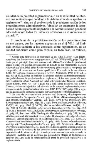 CONDICIONES YLIMITES DE VALIDEZ 353
cialidad de la potestad reglamentaria, o en la dificultad de obte-
ner una sentencia que condene a la Administración a aprobar un
reglamento 93, sino en el problema de la predeterminación de los
procedimientos administrativos. Vincular de antemano la apro-
bación de un reglamento impediría a la Administración ponderar
adecuadamente todos los intereses afectados en el momento de
dictarlo 94.
El problema de la predeterminación de los procedimientos
no me parece, por las razones expuestas en el § VIL1, ni limi-
tado exclusivamente a los contratos sobre reglamentos, ni de
entidad suficiente como para excluir, en todo caso, su validez,
93 Contra esta restricción se pronunció ya en 1962 BACHOF, «Die Recht-
sprechung des Bundesverwaltungsgerichts», JZ, vol. XVII (1962), págs. 745, al
decir que el principio (que una sentencia del BVerwG acababa de proclamar)
según el cual «no existen pretensiones al dictado de un reglamento» (eeinen
Ansprueh auf den ErlajJ einer Reehtsverordnung gibt es nicht»), «no puede ser
compartido, al menos en esa forma apodíctica», El estado de la cuestión en
Kor-r, Yerwaltungsgeríchtsordnung (VwGO), München, 1994 (l O." ed.).,
pág. 471 (§ 47.9), donde se explican las diversas acciones admisibles para recla-
mar judicialmente la aprobación de un reglamento. Sobre este punto, vid. tam-
bién HARTMANN, «Zum Anspruch auf ErIaB untergesetzlicherNonnen im offent-
lichen Recht», DoV, 45 (1991), págs. 62 y sigs. Entre nosotros, vid. CALVO
CHARRO, «Naturaleza jurídica del ejercicio de la potestad reglamentaria y con-
secuencias de la pasividad administrativa», RAP, 137 (1995), págs. 239 y sigs.,
que da cuenta de la actitud de extremo self-restraint del Tribunal Supremo.
94 Se trata de una conclusión unánime: vid. SCHERER, «Rechtsprobleme
normersetzender "Absprachen?», cit., pág. 4; BIRK, «Normsetzungsbefugnis
und offentlichrechtlichcr Vertrag», cit., págs. 1798-1799; DossMANN, Die
Bebauungsplanzusage, cit., págs. 66 y sigs.; BONK en STELKENS/BoNK/SACHS,
VwVfG, cit., pág. 1263 (§ 54.72); MEYER en MEYER/BoRGS, VwVfG, cit.,
pág. 503 (§ 54.55); MAURER, Allgemeines Verwaltungsreeht, cit., pág. 352
(§ 14.35); SCHMIDT-AsSMANN/KREBS, Reehtsfragen stiidtebaulicher Yertrage,
cit., pág. 89; STETTNER, «Die Bindung del' Gemeinde», cit., pág. 559; KREBS,
«Zulassigkeit und Wirksamkeit vertraglicher Bindungen», cit., pág. 52, «Kon-
sensuales Verwaltungshandeln im Stadtebaurecht», cit., pág. 973; LOOMAN,
«"Ausverkauf van Hoheitsrechten?», cit., pág. 1440, PAPIER, «Grunderwerbs-
vertrage mit "Bauplanungsabreden?», cit., pág. SOl; SCHNEIDER, «Koopera-
tive Verwaltungsverfahren», cit., págs. 58-59. Estos autores afirman que no es
posible excluir la validez de los contratos sobre reglamentos apelando a la
imposibilidad de vincular el ejercicio de poderes normativos, o invocando la
indudable invalidez de un contrato que pretendiera obligar al Parlamento a
aprobar una Ley, dada la heterogeneidad entre la potestad legislativa y la
reglamentaria.
 