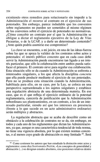 354 CONTRATOS SOBRE ACTOS Y POTESTADES
existiendo otros remedios para solucionarlo sin impedir a la
Administración el recurso al contrato en el ejercicio de sus
potestades. Sin embargo, parece indudable que los convenios
sobre reglamentos no pueden ser sometidos al mismo régimen
de los convenios sobre el ejercicio de potestades no normativas.
¿Cómo concebir un contrato por el que la Administración se
obligue a dictar el reglamento ejecutivo de la Ley de Vías
Pecuarias, o de la LCAP, y a darle un determinado contenido?
¿Ante quién podría asumirse ese compromiso?
La clave se encuentra, a mi juicio, en una de las ideas-fuerza
sobre las que se apoya la validez de los contratos sobre actos y
potestades: el interés público concreto que en cada caso debe
servir la Administración puede encontrarse tan ligado a un inte-
rés particular, que sólo la colaboración entre ambos pueda satis-
facer el primero. El contrato sirve para regular esa colaboración.
Esta situación sólo se da cuando la Administración se enfrenta a
interesados singulares, a los que afecta la disciplina concreta
que ella puede producir mediante el ejercicio de sus potestades.
Pero no se produce esta situación cuando la Administración,
habilitada para ello, en su caso, por la Ley, se coloca en una
perspectiva supraordenada a los sujetos singulares y establece
una regulación abstracta de una determinada materia. En ese
caso, que es el que refleja el ejercicio ordinario de la potestad
reglamentaria, carecería de justificación que la Administración
subordinara sus planteamientos, en un contrato, a los de un inte-
resado particular, siendo así que los intereses en presencia
(frente a lo que sucede en un acto administrativo ordinario)
serán múltiples y abstractos.
La regulación abstracta que se acaba de describir como un
obstáculo a la celebración de contratos no se da, sin embargo, en
todos y cada uno de los reglamentos que dictan las Administracio-
nes, ya que, aunque es una característica tendencial de toda norma,
no tiene una vigencia absoluta, por lo que existen normas concre-
tas, o al menos cuyo grado de abstracción es muy limitado 95. Será
95 Como sostienen los autores que han estudiado la distinción entre actos y
reglamentos: como dice SANTAMARÍA PASTOR, «Los conceptos de generalidad y
abstracción (...) no designan estados absolutos, sino posiciones relativas dentro
 