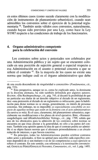 CONDICIONES Y LIMITES DE VALIDEZ 355
en estos últimos casos (como sucede claramente con la modifica-
ción de instrumentos de planeamiento urbanístico), cuando sean
admisibles los convenios sobre el ejercicio de la potestad regla-
mentaria 96. También serán válidos esos convenios, naturalmente,
cuando hayan sido previstos por una Ley, como hace la Ley
9/1987 respecto a las condiciones de trabajo de los funcionarios.
4. Organo administrativo competente
para la celebración del convenio
Los contratos sobre actos y potestades son celebrados por
una Administración pública y un sujeto que se encuentre colo-
cado en una posición de sujeción general o especial respecto a
esa Administración en el asunto o potestad concreta a que se
refiere el contrato 97. En la mayoría de los casos no existe una
norma que indique cuál es el órgano administrativo que debe
de una escala descendiente de singularidad o concreción» (Fundamentos, cit.,
pág. 723).
96 Esta perspectiva, aunque no es, como he explicado antes, la dominante
en la doctrina alemana, ha sido también defendida por algunos autores.
BACHOF, «Die Rechtsprechung», cit., pág. 745, al discutir la posibilidad de que
un particular sea titular de un derecho subjetivo al dictado de un reglamento,
dice «una pretensión al dictado de un reglamento es infrecuente, pues la habili-
tación para dictar normas no se otorga, generalmente, en interés de personas
concretas. Sin embargo, no es imposible; es especialmente concebible en res-
pecto de aquellas normas que están en la frontera con el acto administrativo»
(la cursiva es mía). Es el caso, claramente, del planeamiento urbanístico, espe-
cialmente sus modificaciones o los planes de nivel ejecutivo. BIRK, «Normset-
zungsbefugnis und offentlichrechtlicher Vertrag», cit., pág. ]799, señala que
uno de los obstáculos para la admisión de los contratos sobre normas se
encuentra en que éstas afectan a la generalidad, no sólo a las partes del con-
trato. También esta opinión apunta la idea de que el contrato podría ser admisi-
ble si su objeto fuesen normas que sí afectasen primordialmente a un círculo
reducido de intereses, o que fuesen concretas.
97 En principio, todas las Administraciones pueden celebrar contratos
sobre actos y potestades, si bien su aptitud para suscribir cada específico con-
trato dependerá de si son titulares o no de las competencias a cuyo ejercicio se
refiere el contrato. En este sentido, con referencia a la terminación convencio-
nal, GONZÁLEZ PÉREzlGONZÁLEZ NAVARRO, Comentarios, cit., vol. 1,pág. 1493.
 