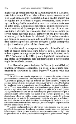 356 CONTRATOS SOBRE ACTOS Y POTESTADES
manifestar el consentimiento de la Administración a la celebra-
ción del convenio. Ello se debe, o bien a que el contrato es atí-
pico (es el supuesto más frecuente), o bien a que las normas que
lo regulan no se refieren al órgano competente, como ocurre,
v.gn, en la legislación autonómica sobre convenios urbanísticos.
En estos casos, la solución es sencilla: es competente para cele-
brar el contrato el órgano que lo habría sido para dictar el acto
sustituido o afectado por el contrato. Si el convenio es válido por
ser un medio adecuado para el ejercicio de una potestad admi-
nistrativa, y si la decisión de celebrarlo (o de no hacerlo) tiene
que basarse en una ponderación de los intereses generales a que
debe servir esa potestad, debe ser el órgano a quien corresponda
el ejercicio de ésta quien celebre el contrato 98.
La atribución de la competencia para la celebración del con-
trato al órgano competente para dictar el acto al que aquél se
refiere supone una regla especial respecto a lo dispuesto en la
LCAP (así como en la LBRL y en la legislación autonómica),
que otorga la competencia para contratar a unos u otros órganos
según la cuantía del contrato.
Los llamados procedimientos bifásicos (o multifásicos)
plantean problemas especiales. En ellos, la resolución final
depende de la voluntad de varios órganos 99. Cuando todos esos
98 En el Derecho alemán, expresa esto claramente la propia cláusula
general sobre el contrato de Derecho público, el § 54.2 VwVfG, al disponer:
«La autoridad puede, en lugar de dictar un acto administrativo, celebrar un
contrato con aquel sujeto a quien, en otro caso, dirigiría el acto». Queda clara
la vinculación entre la competencia para dictar el acto y para celebrar el con-
venio. Ya con anterioridad se había proclamado este principio en la jurispru-
dencia. La ya citada sentencia de 5 de julio de 1974 del BVerwG (asunto
Flachglas) afirma que uno de los requisitos para que un acto dictado por la
Administración simplemente para cumplir un convenio previo no se vea
afectado por ello en su validez, es que «se garantice el respeto del orden de
competencias en materia de planeamiento [materia a la que se referían el
convenio y la resolución administrativa vinculada por él]. Es decir, si la pla-
nificación corresponde al Pleno municipal, se debe asegurar su participación
también en la decisión previa».
99 Cuando en el procedimiento intervienen varios órganos, pero no para la
emisión de declaraciones de voluntad en sentido estricto, sino, v.gr., emitiendo
informes preceptivos, pero no vinculantes, no nos encontramos, en rigor, ante
un procedimiento bifásico, y sobre todo no se plantean problemas de compe-
 