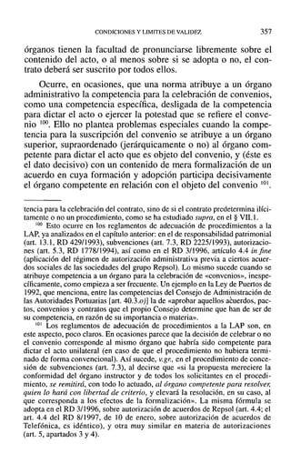 CONDICIONES Y LIMITES DE VALIDEZ 357
órganos tienen la facultad de pronunciarse libremente sobre el
contenido del acto, o al menos sobre si se adopta o no, el con-
trato deberá ser suscrito por todos ellos.
Ocurre, en ocasiones, que una norma atribuye a un órgano
administrativo la competencia para la celebración de convenios,
como una competencia específica, desligada de la competencia
para dictar el acto o ejercer la potestad que se refiere el conve-
nio 100. Ello no plantea problemas especiales cuando la compe-
tencia para la suscripción del convenio se atribuye a un órgano
superior, supraordenado (jerárquicamente o no) al órgano com-
petente para dictar el acto que es objeto del convenio, y (éste es
el dato decisivo) con un contenido de mera formalización de un
acuerdo en cuya formación y adopción participa decisivamente
el órgano competente en relación con el objeto del convenio 101.
tencia para la celebración del contrato, sino de si el contrato predetermina ilíci-
tamente o no un procedimiento, como se ha estudiado supra, en el § VIL!.
100 Esto ocurre en los reglamentos de adecuación de procedimientos a la
LAP, ya analizados en el capítulo anterior: en el de responsabilidad patrimonial
(art. 13.1, RD 429/1993), subvenciones (art. 7.3, RD 2225/1993), autorizacio-
nes (art. 5.3, RD 1778/1994), así como en el RD 3/1996, artículo 4.4 in fine
(aplicación del régimen de autorización administrativa previa a ciertos acuer-
dos sociales de las sociedades del grupo Repsol). Lo mismo sucede cuando se
atribuye competencia a un órgano para la celebración de «convenios», inespe-
cíficamente, como empieza a ser frecuente. Un ejemplo en la Ley de Puertos de
1992, que menciona, entre las competencias del Consejo de Administración de
las Autoridades Portuarias [arto 40.3.0)] la de «aprobar aquellos acuerdos, pac-
tos, convenios y contratos que el propio Consejo determine que han de ser de
su competencia, en razón de su importancia o materia».
101 Los reglamentos de adecuación de procedimientos a la LAP son, en
este aspecto, poco claros. En ocasiones parece que la decisión de celebrar o no
el convenio corresponde al mismo órgano que habría sido competente para
dictar el acto unilateral (en caso de que el procedimiento no hubiera termi-
nado de forma convencional). Así sucede, v.gr., en el procedimiento de conce-
sión de subvenciones (art. 7.3), al decirse que «si la propuesta mereciere la
conformidad del órgano instructor y de todos los solicitantes en el procedi-
miento, se remitirá, con todo lo actuado, al órgano competente para resolver,
quien lo hará con libertad de criterio, y elevará la resolución, en su caso, al
que corresponda a los efectos de la formalización». La misma fórmula se
adopta en el RD 3/1996, sobre autorización de acuerdos de Repsol (art. 4.4; el
arto 4.4 del RD 8/1997, de 10 de enero, sobre autorización de acuerdos de
Telefónica, es idéntico), y otra muy similar en materia de autorizaciones
(art. 5, apartados 3 y 4).
 