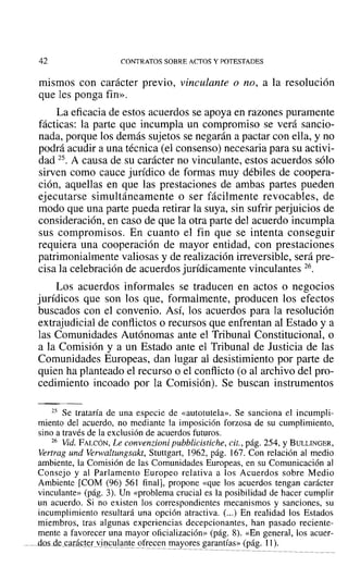 42 CONTRATOS SOBRE ACTOS Y POTESTADES
mismos con carácter previo, vinculante o no, a la resolución
que les ponga fin».
La eficacia de estos acuerdos se apoya en razones puramente
fácticas: la parte que incumpla un compromiso se verá sancio-
nada, porque los demás sujetos se negarán a pactar con ella, y no
podrá acudir a una técnica (el consenso) necesaria para su activi-
dad 25. A causa de su carácter no vinculante, estos acuerdos sólo
sirven como cauce jurídico de formas muy débiles de coopera-
ción, aquellas en que las prestaciones de ambas partes pueden
ejecutarse simultáneamente o ser fácilmente revocables, de
modo que una parte pueda retirar la suya, sin sufrir perjuicios de
consideración, en caso de que la otra parte del acuerdo incumpla
sus compromisos. En cuanto el fin que se intenta conseguir
requiera una cooperación de mayor entidad, con prestaciones
patrimonialmente valiosas y de realización irreversible, será pre-
cisa la celebración de acuerdos jurídicamente vinculantes 26.
Los acuerdos informales se traducen en actos o negocios
jurídicos que son los que, formalmente, producen los efectos
buscados con el convenio. Así, los acuerdos para la resolución
extrajudicial de conflictos o recursos que enfrentan al Estado y a
las Comunidades Autónomas ante el Tribunal Constitucional, o
a la Comisión y a un Estado ante el Tribunal de Justicia de las
Comunidades Europeas, dan lugar al desistimiento por parte de
quien ha planteado el recurso o el conflicto (o al archivo del pro-
cedimiento incoado por la Comisión). Se buscan instrumentos
25 Se trataría de una especie de «autotutela». Se sanciona el incumpli-
miento del acuerdo, no mediante la imposición forzosa de su cumplimiento,
sino a través de la exclusión de acuerdos futuros.
26 Vid. FALCÓN, Le convenzioni pubblicistiche, cit., pág. 254, YBULLINGER,
Vertrag und Verwaltungsakt, Stuttgart, 1962, pág. 167. Con relación al medio
ambiente, la Comisión de las Comunidades Europeas, en su Comunicación al
Consejo y al Parlamento Europeo relativa a los Acuerdos sobre Medio
Ambiente [COM (96) 561 final], propone «que los acuerdos tengan carácter
vinculante» (pág. 3). Un «problema crucial es la posibilidad de hacer cumplir
un acuerdo. Si no existen los correspondientes mecanismos y sanciones, su
incumplimiento resultará una opción atractiva. (...) En realidad los Estados
miembros, tras algunas experiencias decepcionantes, han pasado reciente-
mente a favorecer una mayor oficialización» (pág. 8). «En general, los acuer-
dos de carácter vinculante ofrecen mayores garantías» (pág. 11).
 