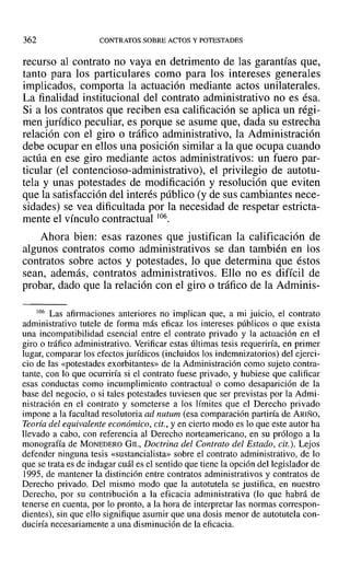 362 CONTRATOS SOBRE ACTOS Y POTESTADES
recurso al contrato no vaya en detrimento de las garantías que,
tanto para los particulares como para los intereses generales
implicados, comporta la actuación mediante actos unilaterales.
La finalidad institucional del contrato administrativo no es ésa.
Si a los contratos que reciben esa calificación se aplica un régi-
men jurídico peculiar, es porque se asume que, dada su estrecha
relación con el giro o tráfico administrativo, la Administración
debe ocupar en ellos una posición similar a la que ocupa cuando
actúa en ese giro mediante actos administrativos: un fuero par-
ticular (el contencioso-administrativo), el privilegio de autotu-
tela y unas potestades de modificación y resolución que eviten
que la satisfacción del interés público (y de sus cambiantes nece-
sidades) se vea dificultada por la necesidad de respetar estricta-
mente el vínculo contractual 106.
Ahora bien: esas razones que justifican la calificación de
algunos contratos como administrativos se dan también en los
contratos sobre actos y potestades, lo que determina que éstos
sean, además, contratos administrativos. Ello no es difícil de
probar, dado que la relación con el giro o tráfico de la Adminis-
06 Las afirmaciones anteriores no impl ican que, a mi juicio, el contrato
administrativo tutele de forma más eficaz los intereses públicos o que exista
una incompatibilidad esencial entre el contrato privado y la actuación en el
giro o tráfico administrativo. Verificar estas últimas tesis requeriría, en primer
lugar, comparar los efectos jurídicos (incluidos los indemnizatorios) del ejerci-
cio de las «potestades exorbitantes» de la Administración como sujeto contra-
tante, con lo que ocurriría si el contrato fuese privado, y hubiese que calificar
esas conductas como incumplimiento contractual o como desaparición de la
base del negocio, o si tales potestades tuviesen que ser previstas por la Admi-
nistración en el contrato y someterse a los límites que el Derecho privado
impone a la facuItad resolutoria ad nutum (esa comparación partiría de ARIÑO,
Teoría del equivalente econámico, cit., yen cierto modo es lo que este autor ha
llevado a cabo, con referencia al Derecho norteamericano, en su prólogo a la
monografía de MONEDERO GIL, Doctrina del Contrato del Estado, cit.). Lejos
defender ninguna tesis «sustancialista» sobre el contrato administrativo, de lo
que se trata es de indagar cuál es el sentido que tiene la opción del legislador de
1995, de mantener la distinción entre contratos administrativos y contratos de
Derecho privado. Del mismo modo que la autotutela se justifica, en nuestro
Derecho, por su contribución a la eficacia administrativa (lo que habrá de
tenerse en cuenta, por lo pronto, a la hora de interpretar las normas correspon-
dientes), sin que ello signifique asumir que una dosis menor de autotutela con-
duciría necesariamente a una disminución de la eficacia.
 