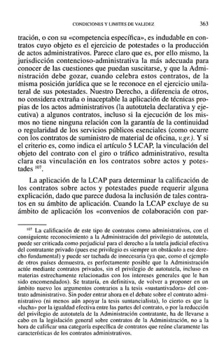 CONDICIONES Y LIMITES DE VALIDEZ 363
tración, O con su «competencia específica», es indudable en con-
tratos cuyo objeto es el ejercicio de potestades o la producción
de actos administrativos. Parece claro que es, por ello mismo, la
jurisdicción contencioso-administrativa la más adecuada para
conocer de las cuestiones que puedan suscitarse, y que la Admi-
nistración debe gozar, cuando celebra estos contratos, de la
misma posición jurídica que se le reconoce en el ejercicio unila-
teral de sus potestades. Nuestro Derecho, a diferencia de otros,
no considera extraña o inaceptable la aplicación de técnicas pro-
pias de los actos administrativos (la autotutela declarativa y eje-
cutiva) a algunos contratos, incluso si la ejecución de los mis-
mos no tiene ninguna relación con la garantía de la continuidad
o regularidad de los servicios públicos esenciales (como ocurre
con los contratos de suministro de material de oficina, v.gr). Y si
el criterio es, como indica el artículo 5 LCAP, la vinculación del
objeto del contrato con el giro o tráfico administrativo, resulta
clara esa vinculación en los contratos sobre actos y potes-
tades 107.
La aplicación de la LCAP para determinar la calificación de
los contratos sobre actos y potestades puede requerir alguna
explicación, dado que parece dudosa la inclusión de tales contra-
tos en su ámbito de aplicación. Cuando la LCAP excluye de su
ámbito de aplicación los «convenios de colaboración con par-
107 La calificación de este tipo de contratos como administrativos, con el
consiguiente reconocimiento a la Administración del privilegio de autotutela,
puede ser criticada como perjudicial para el derecho a la tutela judicial efectiva
del contratante privado (pues ese privilegio es siempre un obstáculo a ese dere-
cho fundamental) y puede ser tachada de innecesaria (ya que, como el ejemplo
de otros países demuestra, es perfectamente posible que la Administración
actúe mediante contratos privados, sin el privilegio de autotutela, incluso en
materias estrechamente relacionadas con los intereses generales que le han
sido encomendados). Se trataría, en definitiva, de volver a proponer en un
ámbito nuevo los argumentos contrarios a la tesis «sustantivadora» del con-
trato administrativo. Sin poder entrar ahora en el debate sobre el contrato admi-
nistrativo (ni menos aún apoyar la tesis suntancialista), )0 cierto es que la
«lucha» por la igualdad efectiva entre las partes del contrato, o por la reducción
del privilegio de autotutela de la Administración contratante, ha de llevarse a
cabo en la legislación general sobre contratos de la Administración, no a la
hora de calificar una categoría específica de contratos que reúne claramente las
características de los contratos administrativos.
 