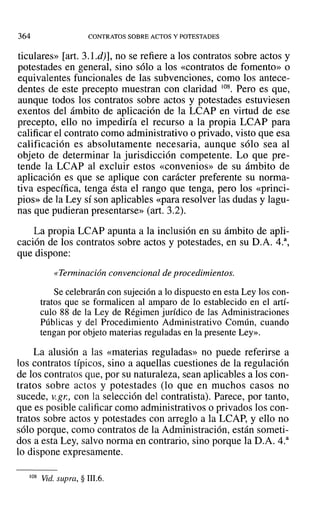 364 CONTRATOS SOBRE ACTOS Y POTESTADES
ticulares» [art. 3.1.d)], no se refiere a los contratos sobre actos y
potestades en general, sino sólo a los «contratos de fomento» o
equivalentes funcionales de las subvenciones, como los antece-
dentes de este precepto muestran con claridad /08. Pero es que,
aunque todos los contratos sobre actos y potestades estuviesen
exentos del ámbito de aplicación de la LCAP en virtud de ese
precepto, ello no impediría el recurso a la propia LCAP para
calificar el contrato como administrativo o privado, visto que esa
calificación es absolutamente necesaria, aunque sólo sea al
objeto de determinar la jurisdicción competente. Lo que pre-
tende la LCAP al excluir estos «convenios» de su ámbito de
aplicación es que se aplique con carácter preferente su norma-
tiva específica, tenga ésta el rango que tenga, pero los «princi-
pios» de la Ley sí son aplicables «para resolver las dudas y lagu-
nas que pudieran presentarse» (art. 3.2).
La propia LCAP apunta a la inclusión en su ámbito de apli-
cación de los contratos sobre actos y potestades, en su O.A. 4.a
,
que dispone:
«Terminación convencional de procedimientos.
Se celebrarán con sujeción a lo dispuesto en esta Ley los con-
tratos que se formalicen al amparo de lo establecido en el artí-
culo 88 de la Ley de Régimen jurídico de las Administraciones
Públicas y del Procedimiento Administrativo Común, cuando
tengan por objeto materias reguladas en la presente Ley».
La alusión a las «materias reguladas» no puede referirse a
los contratos típicos, sino a aquellas cuestiones de la regulación
de los contratos que, por su naturaleza, sean aplicables a los con-
tratos sobre actos y potestades (lo que en muchos casos no
sucede, V.gr., con la selección del contratista). Parece, por tanto,
que es posible calificar como administrativos o privados los con-
tratos sobre actos y potestades con arreglo a la LCAP, y ello no
sólo porque, como contratos de la Administración, están someti-
dos a esta Ley, salvo norma en contrario, sino porque la D.A. 4.a
lo dispone expresamente.
108 Vid. supra, § 111.6.
 