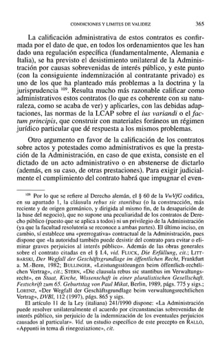 CONDICIONES Y LIMITES DE VALIDEZ 365
La calificación administrativa de estos contratos es confir-
mada por el dato de que, en todos los ordenamientos que les han
dado una regulación específica (fundamentalmente, Alemania e
Italia), se ha previsto el desistimiento unilateral de la Adminis-
tración por causas sobrevenidas de interés público, y este punto
(con la consiguiente indemnización al contratante privado) es
uno de los que ha planteado más problemas a la doctrina y la
jurisprudencia 109. Resulta mucho más razonable calificar como
administrativos estos contratos (lo que es coherente con su natu-
raleza, como se acaba de ver) y aplicarles, con las debidas adap-
taciones, las normas de la LCAP sobre el ius variandi o el fac-
tum principis, que construir con materiales foráneos un régimen
jurídico particular que dé respuesta a los mismos problemas.
Otro argumento en favor de la calificación de los contratos
sobre actos y potestades como administrativos es que la presta-
ción de la Administración, en caso de que exista, consiste en el
dictado de un acto administrativo o en abstenerse de dictarlo
(además, en su caso, de otras prestaciones). Para exigir judicial-
mente el cumplimiento del contrato habrá que impugnar el even-
109 Por lo que se refiere al Derecho alemán, el § 60 de la VwVfG codifica,
en su apartado 1, la cláusula rebus sic stantibus (o la construcción, más
reciente y de origen germánico, y dirigida al mismo fin, de la desaparición de
la base del negocio), que no supone una peculiaridad de los contratos de Dere-
cho público (puesto que se aplica a todos) ni un privilegio de la Administración
(ya que la facultad resolutoria se reconoce a ambas partes). El último inciso, en
cambio, sí establece una «prerrogativa» contractual de la Administración, pues
dispone que «la autoridad también puede desistir del contrato para evitar o eli-
minar graves perjuicios al interés público». Además de las obras generales
sobre el contrato citadas en el § 1.4, vid. FLUCK, Die Erfüllung, cit.: LITT-
BARSKI, Der Wegfall der Geschiiftsgrundlage im offentlichen Recht, Frankfurt
a. M.-Bern, 1982; BULLINGER, «Leistungsstorungen beim óffentlich-rechtli-
chen Vertrag», cit.; STERN, «Die clausula rebus sic stantibus im Verwaltungs-
recht», en Staat, Kirche, Wissenschaft in einer pluralistischen Gesellschaft.
Festschrift zum 65. Geburtstag von Paul Mikat, Berlin, 1989, págs. 775 y sigs.;
LORENZ, «Del' Wegfall del' Geschaftsgrundlage beim verwaltungsrechtlichen
Vertrag», DVBI, 112 (1997), págs. 865 y sigs.
El artículo 11 de la Ley (italiana) 241/1990 dispone: «La Administración
puede resolver unilateralmente el acuerdo por circunstancias sobrevenidas de
interés público, sin perjuicio de la indemnización de los eventuales perjuicios
causados al particular». Vid. un estudio específico de este precepto en RALLO,
«Appunti in tema di rinegoziazione», cit.
 