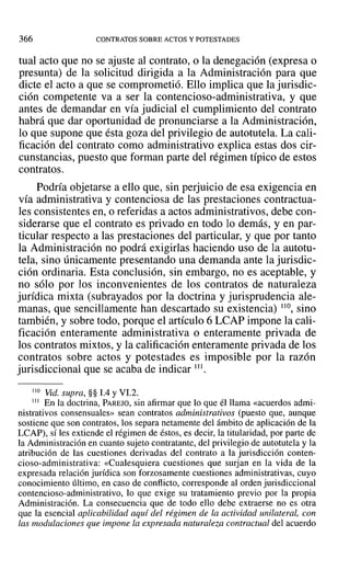 366 CONTRATOS SOBRE ACTOS Y POTESTADES
tual acto que no se ajuste al contrato, o la denegación (expresa o
presunta) de la solicitud dirigida a la Administración para que
dicte el acto a que se comprometió. Ello implica que la jurisdic-
ción competente va a ser la contencioso-administrativa, y que
antes de demandar en vía judicial el cumplimiento del contrato
habrá que dar oportunidad de pronunciarse a la Administración,
lo que supone que ésta goza del privilegio de autotutela. La cali-
ficación del contrato como administrativo explica estas dos cir-
cunstancias, puesto que forman parte del régimen típico de estos
contratos.
Podría objetarse a ello que, sin perjuicio de esa exigencia en
vía administrativa y contenciosa de las prestaciones contractua-
les consistentes en, o referidas a actos administrativos, debe con-
siderarse que el contrato es privado en todo lo demás, y en par-
ticular respecto a las prestaciones del particular, y que por tanto
la Administración no podrá exigirlas haciendo uso de la autotu-
tela, sino únicamente presentando una demanda ante la jurisdic-
ción ordinaria. Esta conclusión, sin embargo, no es aceptable, y
no sólo por los inconvenientes de los contratos de naturaleza
jurídica mixta (subrayados por la doctrina y jurisprudencia ale-
manas, que sencillamente han descartado su existencia) 110, sino
también, y sobre todo, porque el artículo 6 LCAP impone la cali-
ficación enteramente administrativa o enteramente privada de
los contratos mixtos, y la calificación enteramente privada de los
contratos sobre actos y potestades es imposible por la razón
jurisdiccional que se acaba de indicar 111.
J 10 Vid. supra, §§ 1.4YVI.2.
111 En la doctrina, PAREJO, sin afirmar que lo que él llama «acuerdos admi-
nistrativos consensuales» sean contratos administrativos (puesto que, aunque
sostiene que son contratos, los separa netamente del ámbito de aplicación de la
LCAP), sí les extiende el régimen de éstos, es decir, la titularidad, por parte de
la Administración en cuanto sujeto contratante, del privilegio de autotutela y la
atribución de las cuestiones derivadas del contrato a la jurisdicción conten-
cioso-administrativa: «Cualesquiera cuestiones que surjan en la vida de la
expresada relación jurídica son forzosamente cuestiones administrativas, cuyo
conocimiento último, en caso de conflicto, corresponde al orden jurisdiccional
contencioso-administrativo, lo que exige su tratamiento previo por la propia
Administración. La consecuencia que de todo ello debe extraerse no es otra
que la esencial aplicabilidad aquí del régimen de la actividad unilateral, con
las modulaciones que impone la expresada naturaleza contractual del acuerdo
 