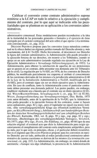 CONDICIONES Y LIMITES DE VALIDEZ 367
Calificar el convenio como contrato administrativo supone
remitirse a la LCAP en todo lo relativo a la ejecución y cumpli-
miento del contrato, por lo que aquí se indicarán sólo las pecu-
liaridades que se plantean en su aplicación a los convenios admi-
nistrativos.
administrativo consensual. Estas modulaciones pueden reconducirse a la idea
de la titularidad de las potestades generales o formales y el ejercicio de éstas
corregido por el carácter contractual del acto sobre el que opera» (<<La termina-
ción convencional», cit., pág. 212).
DELGADO PIQUERAS propone para los convenios (cuya naturaleza contrac-
tual no le ofrece dudas) un régimen jurídico tomado del Derecho alemán y, más
exactamente, del § 61 VwVfG. Dicho brevemente, al desconocer ese Derecho
la figura del contrato administrativo, la Administración sólo puede proceder a
la ejecución forzosa de sus derechos, sin recurrir a los Tribunales, cuando se
apoye en un acto administrativo (estando regulada esa ejecución en la Ley de
Ejecución Administrativa o Verwaltungs- Vollstreckungsgesetz, de 1953). La
Administración, para obtener la satisfacción de aquellas de sus pretensiones
que se apoyen en un contrato, debe presentar una demanda ante los Tribunales
(de lo civil). La regulación por la V"vVfG, en 1976, de los contratos de Derecho
público, ha modificado parcialmente ese esquema al atribuir el conocimiento
de las cuestiones derivadas de los mismos a la jurisdicción administrativa (§ 40
de la Ley de la Jurisdicción Administrativa o VwGO, modificada por la
VwVfG), pero el contrato sigue sin ser un título ejecutivo para la Administra-
ción. En caso de conflicto, tanto la Administración como el particular contra-
tante deben presentar una demanda judicial. Las partes pueden, sin embargo,
establecer mediante una cláusula que el contrato sea un título ejecutivo (§ 61).
Vid. WOLFF/BACHOF/STOBER, Verwaltungsreeht 1, cit., pág. 811 (§ 55.50);
WULFF, Zwangsvollstreckung aus Verwaltungsvertriigen, Diss. Berlín, 1975
(este autor defendía, antes de la aprobación de la VwVfG, que la Administra-
ción podía proceder a la ejecución forzosa de los contratos, como si fuesen
actos unilaterales, págs. 82 y sigs., pero el legislador no siguió esa tesis); LER-
CHE, «Die verwaltungsgerichtliche Klage aus óffentlich-rechtlichen Vertra-
gen», en KÜLZINAUMANN (hrsg.), Jubildumsschrift zum hundertjiihrigen Beste-
hen der deutschen Verwaltungsgerichtsbarkeit und zum zehnjiihrigen Bestehen
des BVerwG, Karlsruhe, 1963, vol. Ir, págs. 59 y sigs., esp. págs. 82 y sigs.;
ERICHSEN, «Rechtsfragen des verwaltungsrechtlichen Vertrages», VerwAreh,
68 (1977), págs. 69 y sigs.; FLUCK, Die Erfiillung, cit., págs. 60-66 (que da una
solución original: el eventual acto que dicte la Administración para exigir eje-
cutoriamente el cumplimiento del contrato sería simplemente antijurídico, pero
no nulo, por lo que será, en principio, eficaz, y el particular deberá recurrirlo).
Ese es el régimen que DELGADO PIQUERAS propone para los convenios en nues-
tro Derecho: por un lado, atribución al orden jurisdiccional contencioso-admi-
nistrativo de cuantas cuestiones se deriven de los mismos (La terminación con-
vencional, cit., pág. 212). La Administración, sin embargo, no estará dotada de
autotutela: «Aunque sea algo inhabitual, la presencia de la Administración
 