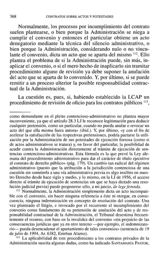 368 CONTRATOS SOBRE ACTOS Y POTESTADES
Normalmente, los procesos por incumplimiento del contrato
suelen plantearse, o bien porque la Administración se niega a
cumplir el convenio y entonces el particular obtiene un acto
denegatorio mediante la técnica del silencio administrativo, o
bien porque la Administración, considerando nulo o no vincu-
lante el convenio, dicta un acto que se aparta del mismo 112. Ello
plantea el problema de si la Administración puede, sin más, in-
aplicar el convenio, o si el mero hecho de inaplicarlo sin tramitar
procedimiento alguno de revisión ya debe suponer la anulación
del acto que se aparta de lo convenido. Y,por último, si se puede
remitir a un proceso ulterior la posible responsabilidad contrac-
tual de la Administración.
La cuestión es, pues, si, habiendo establecido la LCAP un
procedimiento de revisión de oficio para los contratos públicos 113,
como demandante en el pleito contencioso-administrativo no plantea mayor
inconveniente, ya que el artículo 28.3 LJ le reconoce legitimación para deducir
cualquier pretensión, como un particular, cuando no pueda anular o revocar un
acto del que ella misma fuera autora» (ibid.). Y, por último, «y con el fin de
acelerar la satisfacción de las respectivas pretensiones, podría pactarse la utili-
zación por la Administración de sus potestades de ejecución forzosa (como si
de actos administrativos se tratara) y, en favor del particular, la posibilidad de
acudir contra la Administración directamente al trámite de ejecución de sen-
tencias contencioso-administrativas. Esta fórmula es la que prevé la Ley ale-
mana del procedimiento administrativo para dar el carácter de título ejecutivo
al contrato de derecho público» (pág. 179). Un cambio tan radical del régimen
administrativo (puesto que la atribución a la jurisdicción contenciosa de una
cuestión sin someterla a una vía administrativa previa es algo insólito en nues-
tro Derecho desde hace siglo y medio, y lo mismo, en la LJ de 1956, el acceso
directo al trámite de ejecución de sentencias sin que se haya dictado una reso-
lución judicial previa) puede proponerse sólo, a mi juicio, de legeferenda.
112 Normalmente, la Administración simplemente dicta un acto incompati-
ble con el convenio, sin hacer ninguna referencia a éste ni otorgar, en conse-
cuencia, ninguna indemnización en concepto de resolución del contrato. Una
vez planteado el litigio, e invocado por el recurrente el incumplimiento del
convenio como fundamento de su pretensión de anulación del acto y de res-
ponsabilidad contractual de la Adminsitración, el Tribunal desestima frecuen-
temente el recurso, con base en la invalidez del convenio «sin perjuicio de las
consecuencias jurídicas que ya en otro terreno -por ejemplo, el indernnizato-
rio- pueda desencadenar el apartamiento de tales convenios» (sentencia de 19
de julio de 1994, Al'.6382, Esteban Alamo).
113 La aplicabilidad de este procedimiento a los contratos privados de la
Administración suscita algunas dudas, como ha indicado SANTAMARÍA PASTOR,
 