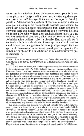 CONDICIONES Y LIMITES DE VALIDEZ 369
tanto para la anulación directa del contrato como para la de sus
actos preparatorios (procedimiento que, al estar regulado por
remisión a la LAP, incluye dictamen del Consejo de Estado),
puede la Administración inaplicar el contrato, es decir, dictar un
acto que lo incumple, sin necesidad de revisarlo previamente. La
conclusión a que se llegaría si se negase la facultad de inaplicar el
convenio sería que el acto incompatible con el convenio no sería
conforme a Derecho, y debería ser anulado, sin perjuicio de que,
una vez revisado el contrato y eliminado del mundo jurídico, la
Administración pudiese volver a dictarlo. Este resultado sería
contrario a la jurisprudencia dominante, que examina el contrato
en el proceso de impugnación del acto, y acepta implícitamente
que, si el convenio carece de fuerza de obligar en sus propios tér-
minos, no es obstáculo a la validez de un acto administrativo que
lo incumple 114.
«La invalidez de los contratos públicos», en GÓMEZ-FERRER MORANT (dir.),
Comentario a la Ley de Contratos de las Administraciones Públicas, cit.,
pág. 294.
114 Como muestra de esa jurisprudencia puede mencionarse la sentencia de
21 de septiembre de 1991 (Ar. 6818, Delgado Barrio), y las que en ella se citan.
En todas ellas se desestiman recursos interpuestos contra actos administrativos
que ignoraban convenios previos porque «las exigencias del interés público
que justifican la potestad de planeamiento -y por tanto el "ius variandi"-
implican que su actuación no puede encontrar límite en los convenios que la
Administración haya concluido con los administrados». En el caso resuelto por
la sentencia de 5 de diciembre de 1994 (Ar, 9821, Esteban Alamo), unos par-
ticulares habían celebrado un convenio con el Ayuntamiento de Maraña (La
Coruña), por el que se comprometían a ceder una franja de terreno a cambio de
que no se concedieran más licencias de edificación para una determinada zona.
Otorgada una licencia, los propietarios contratantes la impugnaron con base en
el convenio. El Tribunal de instancia estimó su recurso, indicando, entre otras
cosas, que «el acuerdo no ha sido revocado por el Ayuntamiento con arreglo a
Derecho». El Tribunal Supremo, sin embargo, estimó la apelación y aceptó que
el Ayuntamiento inaplicase el convenio sin previa revisión de oficio.
La tesis contraria, que exige la revisión del contrato para poder dictar un
acto opuesto al mismo, está representada por la sentencia de 26 de abril de
1980 (Ar. 1434, Martín Herrero). La mención de la posible necesidad de acudir
a los procedimientos de revisión de oficio es un obiter dictum. El mismo argu-
mento en la sentencia de 26 de octubre de 1987 (Ar. 8756, García Estartús):
«Por lo que se refiere a la cuestión de la distancia de la vivienda al eje del
camino, estima esta Sala de muy discutible legalidad el Convenio de 1973 por
el que, a cambio de la cesión de la franja antes mencionada, se comprometió la
Corporación a referir las distancias al eje primitivo del camino (...). De hecho,
 
