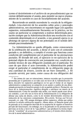 SIGNIFICACION y TIPOLOGIA 43
(como el desistimiento o el archivo de un procedimiento) que no
cierran definitivamente el asunto, para permitir un nuevo plantea-
miento de la cuestión en caso de incumplimiento del acuerdo.
Recorriendo en sentido ascendente la «escala de la obligato-
riedad» (vincolativita) de los acuerdos sobre actos y potestades
administrativas, nos encontramos en segundo lugar con aquellos
supuestos, extraordinariamente frecuentes en la práctica, en los
cuales un particular se compromete a realizar determinada pres-
tación siempre que la Administración dicte una resolución con el
contenido determinado en el acuerdo, o (en general) ejerza (o se
abstenga de ejercer) alguna de sus potestades en el sentido deli-
mitado paccionadamente 27.
La Administración no queda obligada, como consecuencia
de la celebración del acuerdo, a dictar el acto con el contenido
pactado o, en definitiva, a cumplir el evento que funciona como
condición del cumplimiento por el particular de las prestaciones
pactadas. El dictado del acto, el ejercicio (o no ejercicio) de la
potestad objeto de convención son justamente eso, condición en
sentido técnico de una obligación asumida por el particular. En
caso de que dicte el acto convenido, la Administración podrá
exigir al particular el cumplimiento de su obligación (pago de
una cantidad de dinero, cesión de un bien inmueble...). El
acuerdo servirá, por tanto, como causa de esa obligación del
27 Sin ánimo de caer en reiteraciones, interesa recordar que la prestación
prometida por el particular es en todo caso en favor de la Administración: es
decir, descarto los supuestos patológicos en los que el titular de un órgano
administrativo compromete su actuación en un asunto a cambio de una deter-
minada prestación en beneficio propio (o de su partido político). Prestación «en
favor de la Administración» significa dirigida a satisfacer un interés de la
Administración. Como he razonado más arriba, ese interés puede tener diver-
sos sentidos, y por ello tan en favor de la Administración es la obligación de
abonar una suma de dinero, como la de instalar determinados sistemas de
reducción de las emisiones contaminantes. BULLINGER, Vertrag und Verwal-
tungsakt, cit., pág. 199, aunque distingue ambos supuestos, afirma que ambos
merecen la misma calificación negativa: «Hasta ahora, el Derecho penal sólo
ha pensado en la corrupción derivada de la aceptación de regalos en beneficio
privado del funcionario; sin embargo, no se ha pensado en las prestaciones no
previstas en la ley a favor de la "caja pública", que producen la misma impre-
sión de "venalidad" de actuaciones administrativas y el mismo efecto destruc-
tivo de la moral administrativa».
 