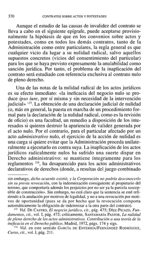 370 CONTRATOS SOBRE ACTOS Y POTESTADES
Aunque el estudio de las causas de invalidez del contrato se
lleva a cabo en el siguiente epígrafe, puede aceptarse provisio-
nalmente la hipótesis de que en los convenios sobre actos y
potestades, como en todos los demás contratos, tanto de la
Administración como entre particulares, la regla general es que
cualquier vicio da lugar a su nulidad radical, salvo aquellos
supuestos concretos (vicios del consentimiento del particular)
para los que se haya previsto expresamente la anulabilidad como
sanción jurídica. Por tanto, el problema de la inaplicación del
contrato será estudiado con referencia exclusiva al contrato nulo
de pleno derecho.
Una de las notas de la nulidad radical de los actos jurídicos
es su efecto inmediato: «la ineficacia del negocio nulo se pro-
duce ipso iure, por sí misma y sin necesidad de la intervención
judicial» 115. La obtención de una declaración judicial de nulidad
(o, más en general, la puesta en marcha de un procedimiento for-
mal para la declaración de la nulidad radical, como es la revisión
de oficio) es una facultad, un remedio a disposición de los inte-
resados si quieren destruir la apariencia de validez generada por
el acto nulo. Por el contrario, para el particular afectado por un
acto administrativo nulo, el ejercicio de la acción de nulidad es
una carga si quiere evitar que la Administración proceda unilate-
ralmente a ejecutarlo en contra suya. La inaplicación de los actos
jurídicos radicalmente nulos ha sufrido una suerte dispar en
Derecho administrativo: se mantiene íntegramente para los
reglamentos 116, ha desaparecido para los actos administrativos
declarativos de derechos (donde, a resultas del juego combinado
sin embargo, dicho acuerdo existió, y la Corporación no podría desconocerlo
sin su previa revocación, con la indemnización consiguiente al propietario del
terreno, que comportaría además los perjuicios por no ser ya la parcela suscep-
tible de construcción». Sin embargo, no está claro que la sentencia se esté refi-
riendo a la anulación por motivos de legalidad, y no a una revocación por moti-
vos de oportunidad (pues se da por hecho que la revocación comporta
automáticamente la obligación de indemnizar a la otra parte del contrato).
115 Vid. DE CASTRO, El negocio jurídico, cit., pág. 475; DÍEZ-PICAZO, Fun-
damentos, cit., vol. 1, pág. 472; críticamente, SANTAMARÍA PASTOR, La nulidad
de pleno derecho de los actos administrativos. Contribución a una teoría de la
ineficacia en el Derecho público, Madrid, 1972, págs. 174 y sigs.
116 Vid. en este sentido GARCÍA DE ENTERRÍA/FERNÁNDEZ RODRÍGUEZ,
Curso, cit., vol. 1,pág. 211.
 