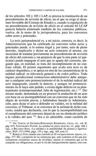 CONDICIONES Y LIMITES DE VALIDEZ 371
de los artículos 102 Y105.1 LAP, es precisa la tramitación de un
procedimiento de revisión de oficio, en el que se exige el dicta-
men favorable del Consejo de Estado) y, cuando la regulación de
un procedimiento de revisión de oficio en el artículo 65 LCAP
parecía haberla eliminado también de los contratos públicos,
vuelve, de la mano de la jurisprudencia, para los convenios
sobre actos y potestades.
La tesis jurisprudencial es, a mi juicio, correcta, es decir, la
Administración que ha celebrado un convenio sobre actos y
potestades puede, si lo estima ilegal y, por tanto, nulo de pleno
derecho, inaplicarlo y dictar un acto contrario al mismo, sin
necesidad de tramitar previamente un procedimiento de revisión
de oficio del convenio y sin perjuicio de que la otra parte (el par-
ticular) pueda impugnar el acto que se aparta del convenio, ale-
gando que, en realidad, se trata del incumplimiento de un con-
trato válido. El primer argumento que avala esta tesis es de
carácter dogmático, y se apoya en otra de las características de la
nulidad radical: su relevancia general o de orden público. Todo
órgano jurisdiccional contencioso-administrativo debe antepo-
ner a cualquier otro pronunciamiento el de la nulidad radical del
acto impugnado, cuando la detecte, y aunque tal pronuncia-
miento no le haya sido pedido, o exista algún defecto en su plan-
teamiento (extemporaneidad, falta de legitimación, etc.) 117. Del
mismo modo, demandada en un proceso la anulación de un acto
con base en su incompatibilidad con un convenio que no ha sido
objeto de revisión previa, y habiéndose basado la Administra-
ción, para dictar el acto o defender su validez, en la nulidad del
convenio, el Tribunal, si se convence de la nulidad de dicho con-
venio, tendrá que declararla, con lo que la incompatibilidad con
el cumplimiento del convenio dejará de ser un obstáculo jurídico
a la validez del acto 118. Sea ° no admisible, como cuestión de
117 Vid. GARCÍA DE ENTERRÍA/FERNÁNDEZ RODRÍGUEZ, Curso, cit., vol. 11,
pág. 633; SANTAMARÍA PASTOR, La nulidad de pleno derecho, cit., págs. 444 y
sigs., y BELADIEZ ROJO, «La nulidad y la anulabilidad. Su alcance y significa-
ción», RAP, 133(1994), págs. 155 y sigs., pág. 169, nota 21.
118 REBOLLO PUIG estudia esta cuestión en El enriquecimiento injusto, cit.,
págs. 377-382, a propósito de las sentencias que, ante contratos en los que pre-
suntamente concurrían causas de invalidez, tutelan al contratista que ya ha
cumplido sus obligaciones, no por la vía del enriquecimiento injusto, sino con-
 