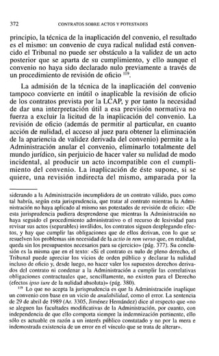372 CONTRATOS SOBRE ACTOS Y POTESTADES
principio, la técnica de la inaplicación del convenio, el resultado
es el mismo: un convenio de cuya radical nulidad está conven-
cido el Tribunal no puede ser obstáculo a la validez de un acto
posterior que se aparta de su cumplimiento, y ello aunque el
convenio no haya sido declarado nulo previamente a través de
un procedimiento de revisión de oficio 119.
La admisión de la técnica de la inaplicación del convenio
tampoco convierte en inútil o inaplicable la revisión de oficio
de los contratos prevista por la LCAP, y por tanto la necesidad
de dar una interpretación útil a esa previsión normativa no
fuerza a excluir la licitud de la inaplicación del convenio. La
revisión de oficio (además de permitir al particular, en cuanto
acción de nulidad, el acceso al juez para obtener la eliminación
de la apariencia de validez derivada del convenio) permite a la
Administración anular el convenio, eliminarlo totalmente del
mundo jurídico, sin perjuicio de hacer valer su nulidad de modo
incidental, al producir un acto incompatible con el cumpli-
miento del convenio. La inaplicación de éste supone, si se
quiere, una revisión indirecta del mismo, amparada por la
siderando a la Administración incumplidora de un contrato válido, pues como
tal habría, según esta jurisprudencia, que tratar al contrato mientras la Admi-
nistración no haya aplicado al mismo sus potestades de revisión de oficio: «De
esta jurisprudencia pudiera desprenderse que mientras la Administración no
haya seguido el procedimiento administrativo o el recurso de lesividad para
revisar sus actos (separables) inválidos, los contratos siguen desplegando efec-
tos, y hay que cumplir las obligaciones que de ellos derivan, con 10 que se
resuelven los problemas sin necesidad de la actio in rem verso que, en realidad,
queda sin los presupuestos necesarios para su ejercicio» (pág. 377). Su conclu-
sión es la misma que en el texto: «Si el contrato es nulo de pleno derecho, el
Tribunal puede apreciar los vicios de orden público y declarar la nulidad
incluso de oficio y, desde luego, no hacer valer los supuestos derechos deriva-
dos del contrato ni condenar a la Administración a cumplir las correlativas
obligaciones contractuales que, sencillamente, no existen para el Derecho
(efectos ipso iure de la nulidad absoluta)» (pág. 380).
119 Lo que no acepta la jurisprudencia es que la Administración inaplique
un convenio con base en un vicio de anulabilidad, como el error. La sentencia
de 29 de abril de 1989 (Al'. 3305, Jiménez Hernández) dice al respecto que «no
se aleguen las facultades modificativas de la Administración, por cuanto, con
independencia de que ello comporta siempre la indemnización pertinente, ello
sólo es actuable en razón a un interés público constatado y no por la mera e
indemostrada existencia de un error en el vínculo que se trata de alterar».
 