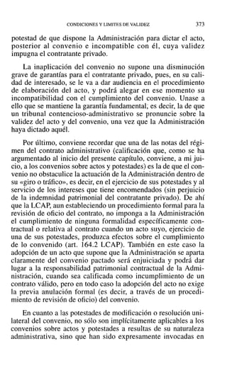 CONDICIONES Y LIMITES DE VALIDEZ 373
potestad de que dispone la Administración para dictar el acto,
posterior al convenio e incompatible con él, cuya validez
impugna el contratante privado.
La inaplicación del convenio no supone una disminución
grave de garantías para el contratante privado, pues, en su cali-
dad de interesado, se le va a dar audiencia en el procedimiento
de elaboración del acto, y podrá alegar en ese momento su
incompatibilidad con el cumplimiento del convenio. Unase a
ello que se mantiene la garantía fundamental; es decir, la de que
un tribunal contencioso-administrativo se pronuncie sobre la
validez del acto y del convenio, una vez que la Administración
haya dictado aquél.
Por último, conviene recordar que una de las notas del régi-
men del contrato administrativo (calificación que, como se ha
argumentado al inicio del presente capítulo, conviene, a mi jui-
cio, a los convenios sobre actos y potestades) es la de que el con-
venio no obstaculice la actuación de la Administración dentro de
su «giro o tráfico», es decir, en el ejercicio de sus potestades y al
servicio de los intereses que tiene encomendados (sin perjuicio
de la indemnidad patrimonial del contratante privado). De ahí
que la LCAP, aun estableciendo un procedimiento formal para la
revisión de oficio del contrato, no imponga a la Administración
el cumplimiento de ninguna formalidad específicamente con-
tractual o relativa al contrato cuando un acto suyo, ejercicio de
una de sus potestades, produzca efectos sobre el cumplimiento
de lo convenido (art. 164.2 LCAP). También en este caso la
adopción de un acto que supone que la Administración se aparta
claramente del convenio pactado será enjuiciada y podrá dar
lugar a la responsabilidad patrimonial contractual de la Admi-
nistración, cuando sea calificada como incumplimiento de un
contrato válido, pero en todo caso la adopción del acto no exige
la previa anulación formal (es decir, a través de un procedi-
miento de revisión de oficio) del convenio.
En cuanto a las potestades de modificación °resolución uni-
lateral del convenio, no sólo son implícitamente aplicables a los
convenios sobre actos y potestades a resultas de su naturaleza
administrativa, sino que han sido expresamente invocadas en
 