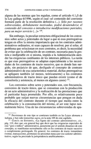 374 CONTRATOS SOBRE ACTOS Y POTESTADES
alguna de las normas que los regulan, como el artículo 4.1 f) de
la Ley gallega 6/1996, según el cual «el contenido del convenio
formará parte de la resolución definitiva (...). Sólo por razones
sobrevenidas, debidamente motivadas, podrá desatenderse el
contenido del convenio o introducirse modificaciones parciales,
para un mejor servicio (...)>> 120.
Sin embargo, la peculiar estructura obligacional de los conve-
nios sobre actos y potestades da lugar a que ni esas prerrogativas
tengan en ellos la misma importancia que en los contratos admi-
nistrativos ordinarios, ni sean capaces de resolver, por sí solas, el
problema que solucionan en esos contratos, es decir, la necesidad
de evitar que la celebración de un contrato, necesaria para la ges-
tión e inobjetable en sí misma, impida a la Administración aten-
der las exigencias cambiantes de los intereses públicos. La razón
es que esas prerrogativas se adaptan especialmente a las necesi-
dades de los contratos de tracto sucesivo, que es don-de han sur-
gido, sin perjuicio de que, desligado el concepto de contrato
administrativo de esa característica material, dichas prerrogativas
se apliquen también (al menos, teóricamente) a los contratos
administrativos de tracto único que puedan existir (como el de
consultoría y asistencia, al menos en algunos casos) 121.
Los convenios sobre actos y potestades son, con frecuencia,
convenios de tracto único, que se consuman con la producción
de un acto administrativo y la realización de las prestaciones que
el particular haya prometido. Por ello, es relativamente poco
probable que surjan nuevas circunstancias que pongan en duda
la eficacia del contrato durante el tiempo que media entre la
celebración y la consumación del mismo, al ser este lapso nor-
malmente breve. Una de las circunstancias sobrevenidas de apa-
120 Previsiones de este tipo se contienen también en las Leyes alemana e
italiana, y han sido transcritas supra, en la nota 109 de este capítulo.
121 GARCÍA DE ENTERRÍA, «La figura del contrato administrativo», cit.,
pág. 119, dice que «en general hay que decir que las exigencias especiales de
este "giro o tráfico" administrativo, justamente por el sentido dinamico de este
concepto, se manifiestan normalmente sólo en los contratos de tracto sucesivo
o cumplimiento prolongado. En general, los contratos de tracto instantáneo
(ventas, transacciones, permutas) no presentan nunca por eso carácter adminis-
trativo, según ha precisado la jurisprudencia analíticamente».
 