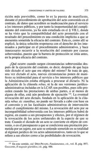 CONDICIONES Y LIMITES DE VALIDEZ 375
rición más previsible, como lo es la puesta de manifiesto,
durante el procedimiento de aprobación del acto convenido en el
contrato, de datos que acrediten su inadecuación para el servicio
a los intereses públicos, y por tanto la inoportunidad del cumpli-
miento del convenio, ya ha sido estudiada en el § VIL1, donde
se ha visto que la compatibilidad del acto prometido con el
resultado del procedimiento es una condición implícita a que se
encuentra sometida la eficacia del contrato. Esta es, como allí se
explicó, la única solución respetuosa con el derecho de los inte-
resados a participar en el procedimiento administrativo, y hace
innecesario recurrir a la resolución del contrato por causas
sobrevenidas, puesto que la barrera de protección se sitúa antes,
en la propia eficacia del contrato.
¿Qué ocurre cuando surgen circunstancias sobrevenidas des-
pués de la ejecución del contrato, es decir, después de que haya
sido dictado el acto que era objeto del mismo? Se trata de que,
una vez dictado el acto, nuevas circunstancias ponen de mani-
fiesto su inidoneidad para el servicio a los intereses públicos que
la Administración estaba obligada a procurar al dictarlo. Ni la
aplicación de la cláusula rebus, ni la de sus versiones jurídico-
administrativas incluidas en la LCAP, son posibles, pues sólo pro-
ceden cuando las prestaciones de ambas partes, o al menos de
alguna de ellas, está aún pendiente de ejecución 122. La eventual
revocación del acto dictado, fundada en la aplicación de la cláu-
sula rebus sic stantibus, no puede ser llevada a cabo con base en
el convenio y en las facultades administrativas de intervención
sobre el cumplimiento del mismo. La revocación del acto por su
incompatibilidad sobrevenida con los intereses públicos habrá de
regirse, en cuanto a sus presupuestos y efectos, por el régimen de
la revocación de los actos unilaterales de la especie de que se
trate. Cuando el dictado de un acto se convierte en objeto de con-
venio, o en el presupuesto a que se condiciona una prestación pro-
metida por un sujeto, ese acto se entiende sometido en su totalidad
al régimen jurídico de los actos administrativos, tanto en lo que se
refiere a sus efectos como a las posibilidades de revocación.
122 En este sentido, vid. DÍEZ-PICAZO, Fundamentos, cit., vol. 11, pág. 897;
GALGANO, Ji negotio giuridico, cit., pág. 486.
 