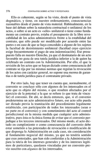 376 CONTRATOS SOBRE ACTOS Y POTESTADES
Ello es coherente, según se ha visto, desde el punto de vista
dogmático, y tiene, en nuestro ordenamiento, consecuencias
razonables desde el punto de vista material. Habitualmente, en la
base del debate sobre la naturaleza contractual o unilateral de los
actos, o sobre si un acto es «sólo» unilateral o tiene como funda-
mento un contrato previo, estaba el presupuesto de la libre revo-
cabilidad de los actos administrativos frente a la estabilidad del
contrato, que sólo puede ser modificado por acuerdo entre las
partes o en caso de que se haya concedido a alguno de los sujetos
la facultad de desistimiento unilateral (facultad cuyo ejercicio
exige frecuentemente el pago de una indemnización). Ese presu-
puesto falla en nuestro Derecho, ya que el destinatario de un acto
favorable no goza de una tutela jurídica inferior a la de quien ha
celebrado un contrato con la Administración. Por ello, el que la
revisión de los actos que se hayan dictado como consecuencia del
contrato se rija por las mismas normas que regulan la revocación
de los actos con carácter general, no supone una merma de garan-
tías o de tutela jurídica para el contratante privado.
Por otro lado, hay que tener en cuenta que, normalmente, el
convenio se concluye sólo con algunos de los interesados en el
acto que es objeto del mismo, o que resulten afectados por el
ejercicio de la potestad a la que se refiere (o que trata de vincu-
lar) el convenio. De ahí, se decía entonces, que, si el convenio
predetermina un acto administrativo futuro, ese acto sólo pueda
ser dictado previa la tramitación del procedimiento legalmente
establecido, con participación de todos los interesados (sean o
no parte en el convenio) y con sometimiento del acto al control
jurisdiccional en la misma medida que cualquier acto adminis-
trativo, pues ésta es la única forma de evitar que el convenio per-
judique a los terceros interesados. Del mismo modo, el acto dic-
tado en cumplimiento o como consecuencia del convenio debe
estar sometido a las potestades de revocación o modificación de
que disponga la Administración en cada caso, sin consideración
al fundamento negocial del mismo, ya que no tendría sentido
que esas potestades, que han sido conferidas a la Administración
para la tutela de los intereses generales y de los intereses legíti-
mos de particulares, quedasen vinculadas por un convenio pre-
vio suscrito con algunos de los interesados.
 