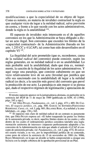 378 CONTRATOS SOBRE ACTOS Y POTESTADES
modificaciones a que la especialidad de su objeto dé lugar.
Como es notorio, en materia de invalidez contractual la regla es
que cualquier vicio da lugar a la nulidad radical, salvo previsión
en contra, y frente a lo que sucede con los actos administrativos,
donde la regla es la anulabilidad 124.
El supuesto de invalidez más interesante es el de aquellos
convenios en los que la Administración se haya obligado a dic-
tar un acto ilegal. Son convenios que exceden los límites de la
«capacidad contractual» de la Administración (basada en los
arts. 1.255 CC y 4 LCAP), tal como han sido desarrollados en el
capítulo VI 125.
La ilegalidad del acto prometido (que es, recordemos, causa
de la nulidad radical del convenio) puede consistir, según las
reglas generales, en su nulidad radical o en su anulabilidad. Lo
más probable será la anulabilidad, dado que ésta es, normal-
mente, la sanción de la ilegalidad de los actos administrativos. Y
aquí surge una paradoja, que consiste cabalmente en que un
vicio relativamente leve de un acto (levedad que justifica que
sólo sea sancionado con la anulabilidad) dé lugar a la nulidad
radical (es decir, a la sanción más grave) del convenio que prevé
la producción de ese acto. La paradoja es aún mayor si se piensa
que, dado el respectivo régimen de legitimación y apreciación de
El mismo supuesto aparece en la jurisprudencia alemana, en particular en la
sentencia del BGH de 11 de mayo de 1989 [publicada en NJW, 43 (1990),
págs. 245 y sigs.].
124 Vid. DíEZ-PICAZO, Fundamentos, cit., vol. 1, págs. 473 y 489; DE CAS-
TRO, El negocio jurídico, cit., pág. 500; GARCÍA DE ENTERRÍA/fERNÁNDEZ
RODRÍGUEZ, Curso, cit., vol. 1,pág. 601; BELADIEZ ROJO, «La nulidad y la anu-
labilidad», cit., págs. 158 y 165.
125 El supuesto más claro de nulidad radical de un contrato es justamente
éste, que DÍEZ-PICAZO expresa así: «El haber traspasado las partes los límites
de la autonomía privada, es decir, aquellos límites dentro de los cuales y sólo
dentro de los cuales el ordenamiento jurídico considera tutelable una regla-
mentación autónoma de intereses» (supuesto perfectamente adaptable a los
convenios de la Administración sin más que añadir el artículo 4 LCAP al con-
cepto de autonomía privada; vid. Fundamentos, cit., vol. 1,pág. 473). El conve-
nio estaría viciado, a su vez, por la imposibilidad jurídica de su contenido,
como pone de relieve la sentencia de 15 de noviembre de 1988 (Al'. 9086,
Reyes Monterreal), en la que un alcalde se había comprometido a otorgar una
licencia con la simple cobertura de la aprobación provisional de un Plan.
 