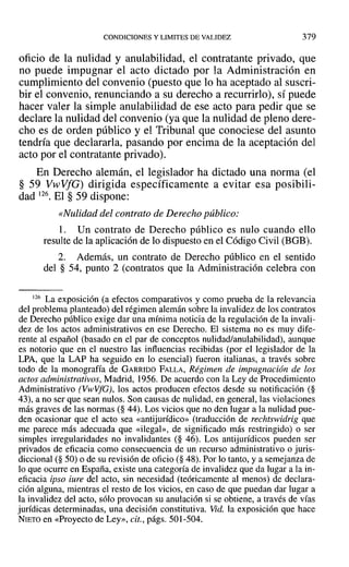 CONDICIONES Y LIMITES DE VALIDEZ 379
oficio de la nulidad y anulabilidad, el contratante privado, que
no puede impugnar el acto dictado por la Administración en
cumplimiento del convenio (puesto que lo ha aceptado al suscri-
bir el convenio, renunciando a su derecho a recurrirlo), sí puede
hacer valer la simple anulabilidad de ese acto para pedir que se
declare la nulidad del convenio (ya que la nulidad de pleno dere-
cho es de orden público y el Tribunal que conociese del asunto
tendría que declararla, pasando por encima de la aceptación del
acto por el contratante privado).
En Derecho alemán, el legislador ha dictado una norma (el
§ 59 VwVfG) dirigida específicamente a evitar esa posibili-
dad 126. El § 59 dispone:
«Nulidad del contrato de Derecho público:
1. Un contrato de Derecho público es nulo cuando ello
resulte de la aplicación de lo dispuesto en el Código Civil (BGB).
2. Además, un contrato de Derecho público en el sentido
del § 54, punto 2 (contratos que la Administración celebra con
126 La exposición (a efectos comparativos y como prueba de la relevancia
del problema planteado) del régimen alemán sobre la invalidez de los contratos
de Derecho público exige dar una mínima noticia de la regulación de la invali-
dez de los actos administrativos en ese Derecho. El sistema no es ITIUY dife-
rente al español (basado en el par de conceptos nulidad/anulabilidad), aunque
es notorio que en el nuestro las influencias recibidas (por el legislador de la
LPA, que la LAP ha seguido en lo esencial) fueron italianas, a través sobre
todo de la monografía de GARRIDO FALLA, Régimen de impugnación de los
actos administrativos, Madrid, 1956. De acuerdo con la Ley de Procedimiento
Administrativo (VwVfG), los actos producen efectos desde su notificación (§
43), a no ser que sean nulos. Son causas de nulidad, en general, las violaciones
más graves de las normas (§ 44). Los vicios que no den lugar a la nulidad pue-
den ocasionar que el acto sea «antijurídico» (traducción de rechtswidrig que
me parece más adecuada que «ilegal», de significado más restringido) o ser
simples irregularidades no invalidantes (§ 46). Los antijurídicos pueden ser
privados de eficacia como consecuencia de un recurso administrativo o juris-
diccional (§ 50) o de su revisión de oficio (§ 48). Por lo tanto, y a semejanza de
lo que ocurre en España, existe una categoría de invalidez que da lugar a la in-
eficacia ipso iure del acto, sin necesidad (teóricamente al menos) de declara-
ción alguna, mientras el resto de los vicios, en caso de que puedan dar lugar a
la invalidez del acto, sólo provocan su anulación si se obtiene, a través de vías
jurídicas determinadas, una decisión constitutiva. Vid. la exposición que hace
NIETO en «Proyecto de Ley», cit., págs. 501-504.
 