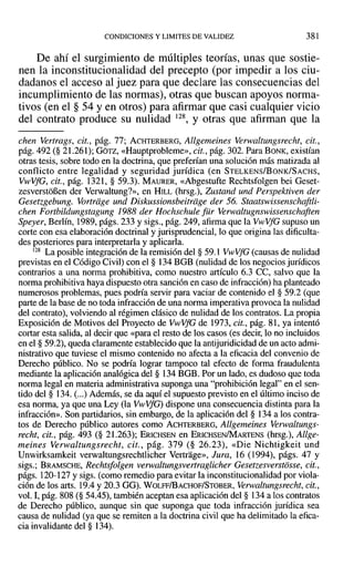 CONDICIONES Y LIMITES DE VALIDEZ 381
De ahí el surgimiento de múltiples teorías, unas que sostie-
nen la inconstitucionalidad del precepto (por impedir a los ciu-
dadanos el acceso al juez para que declare las consecuencias del
incumplimiento de las normas), otras que buscan apoyos norma-
tivos (en el § 54 y en otros) para afirmar que casi cualquier vicio
del contrato produce su nulidad 128, y otras que afirman que la
chen Vertrags, cit., pág. 77; ACHTERBERG, Allgemeines Verwaltungsrecht, cit.,
pág. 492 (§ 21.261); GOTZ, «Hauptprobleme», cit., pág. 302. Para BONK, existían
otras tesis, sobre todo en la doctrina, que preferían una solución más matizada al
conflicto entre legalidad y seguridad jurídica (en STELKENS/BoNK/SACHS,
VwVfG, cit., pág. 1321, § 59.3). MAURER, «Abgestufte Rechtsfolgen bei Geset-
zesverstoñen del' Verwaltung?», en HILL (hrsg.), Zustand und Perspektiven del'
Gesetzgebung. Vortriige und Diskussionsbeitrdge del' 56. Staatswissenschaftli-
chen Fortbildungstagung 1988 del' Hochschule für Verwaltugnswissenschaften
Speyer, Berlín, 1989, págs. 233 y sigs., pág. 249, afirma que la VwVfG supuso un
corte con esa elaboración doctrinal y jurisprudencial, lo que origina las dificulta-
des posteriores para interpretarla y aplicarla.
128 La posible integración de la remisión del § 59.1 VwVjG (causas de nulidad
previstas en el Código Civil) con el § 134 BGB (nulidad de los negocios jurídicos
contrarios a una norma prohibitiva, como nuestro artículo 6.3 CC, salvo que la
norma prohibitiva haya dispuesto otra sanción en caso de infracción) ha planteado
numerosos problemas, pues podría servir para vaciar de contenido el § 59.2 (que
parte de la base de no toda infracción de una norma imperativa provoca la nulidad
del contrato), volviendo al régimen clásico de nulidad de los contratos. La propia
Exposición de Motivos del Proyecto de VwVfG de 1973, cit., pág. 81, ya intentó
cortar esta salida, al decir que «para el resto de los casos (es decir, lo no incluidos
en el § 59.2), queda claramente establecido que la antijuridicidad de un acto admi-
nistrativo que tuviese el mismo contenido no afecta a la eficacia del convenio de
Derecho público. No se podría lograr tampoco tal efecto de forma fraudulenta
mediante la aplicación analógica del § 134 BGB. Por un lado, es dudoso que toda
norma legal en materia administrativa suponga una "prohibición legal" en el sen-
tido del § 134. (...) Además, se da aquí el supuesto previsto en el último inciso de
esa norma, ya que una Ley (la VwVfG) dispone una consecuencia distinta para la
infracción». Son partidarios, sin embargo, de la aplicación del § 134 a los contra-
tos de Derecho público autores como ACHTERBERG, Allgemeines verwaltungs-
recht, cit., pág. 493 (§ 21.263); ERICHSEN en ERICHSEN/MARTENS (hrsg.), Allge-
meines Verwaltungsrecht, cit., pág. 379 (§ 26.23), «Die Nichtigkeit und
Unwirksamkeit verwaltungsrechtlicher Vertrage», Jura, 16 (1994), págs. 47 y
sigs.; BRAMSCHE, Rechtsfolgen verwaltungsvertraglicher Gesetzesverstosse. cit.,
págs. 120-127 y sigs. (como remedio para evitar la inconstitucionalidad por viola-
ción de los arts. 19.4 y 20.3 GG). WOLFF/BACHOF/STOBER, Verwaltungsreeht, cit.,
vol. I, pág. 808 (§ 54.45), también aceptan esa aplicación del § 134 a los contratos
de Derecho público, aunque sin que suponga que toda infracción jurídica sea
causa de nulidad (ya que se remiten a la doctrina civil que ha delimitado la efica-
cia invalidante del § 134).
 