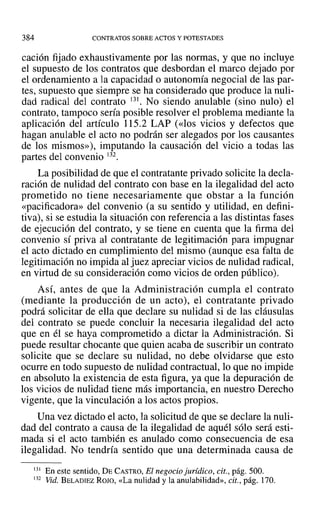 384 CONTRATOS SOBRE ACTOS Y POTESTADES
cación fijado exhaustivamente por las normas, y que no incluye
el supuesto de los contratos que desbordan el marco dejado por
el ordenamiento a la capacidad o autonomía negocial de las par-
tes, supuesto que siempre se ha considerado que produce la nuli-
dad radical del contrato 131. No siendo anulable (sino nulo) el
contrato, tampoco sería posible resolver el problema mediante la
aplicación del artículo 115.2 LAP (<<los vicios y defectos que
hagan anulable el acto no podrán ser alegados por los causantes
de los rnismos»), imputando la causación del vicio a todas las
partes del convenio 132.
La posibilidad de que el contratante privado solicite la decla-
ración de nulidad del contrato con base en la ilegalidad del acto
prometido no tiene necesariamente que obstar a la función
«pacificadora» del convenio (a su sentido y utilidad, en defini-
tiva), si se estudia la situación con referencia a las distintas fases
de ejecución del contrato, y se tiene en cuenta que la firma del
convenio sí priva al contratante de legitimación para impugnar
el acto dictado en cumplimiento del mismo (aunque esa falta de
legitimación no impida al juez apreciar vicios de nulidad radical,
en virtud de su consideración como vicios de orden público).
Así, antes de que la Administración cumpla el contrato
(mediante la producción de un acto), el contratante privado
podrá solicitar de ella que declare su nulidad si de las cláusulas
del contrato se puede concluir la necesaria ilegalidad del acto
que en él se haya comprometido a dictar la Administración. Si
puede resultar chocante que quien acaba de suscribir un contrato
solicite que se declare su nulidad, no debe olvidarse que esto
ocurre en todo supuesto de nulidad contractual, lo que no impide
en absoluto la existencia de esta figura, ya que la depuración de
los vicios de nulidad tiene más importancia, en nuestro Derecho
vigente, que la vinculación a los actos propios.
Una vez dictado el acto, la solicitud de que se declare la nuli-
dad del contrato a causa de la ilegalidad de aquél sólo será esti-
mada si el acto también es anulado como consecuencia de esa
ilegalidad. No tendría sentido que una determinada causa de
131 En este sentido, DECASTRO, El negocio jurídico, cit., pág. 500.
132 Vid. BELADIEZ ROJO, «La nulidad y la anulabilidad», cit., pág. 170.
 