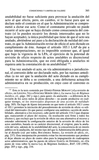 CONDICIONES Y LIMITES DEVALIDEZ 385
anulabilidad no fuese suficiente para provocar la anulación del
acto al que afecta, pero, en cambio, sí lo fuese para que se
declare nulo el contrato en el que la Administración se compro-
metió a dictar ese acto. Como el contratante privado no puede
recurrir el acto que se haya dictado como consecuencia del con-
trato (sí 10 pueden recurrir los demás interesados que no lo
hayan aceptado), la única posibilidad que tiene de que el acto sea
anulado, abriéndose así paso a la declaración de nulidad del con-
trato, es que la Administración revise de oficio el acto dictado en
cumplimiento de éste. Aunque el artículo 103.1 LAP da pie a
varias interpretaciones, no es imposible sostener que, al igual
que bajo la vigencia de la LPA, el ejercicio de la potestad de
revisión de oficio respecto de actos anulables es discrecional
para la Administración, que no está obligada a anularlos ni
siquiera ante la constatación de su anulabilidad 133.
Una vez anulado el acto, en vía administrativa o jurisdiccio-
nal, el convenio debe ser declarado nulo, por las razones antedi-
chas (a no ser que la anulación del acto dictado en su cumpli-
miento no se deba a su contenido, a una defectuosa actuación
administrativa en su producción, en cuyo caso el convenio es
133 Esta es la tesis sostenida por GÓMEZ-FERRER MORANT [«La revisión de
oficio», en LEGUINA VILLA/SÁNCHEZ MORÓN (dirs.), La nueva Ley de Régimen
Jurídico, cit., págs. 282 y sigs.], para quien «la anulación -a diferencia de la
revisión de los actos nulos de pleno derecho- no puede producirse en cual-
quier tiempo, ni los interesados disponen de una acción de nulidad»
(pág. 305). En lugar de fijarse únicamente en que tanto el artículo 102.1 como
el 103.1 permiten la iniciación del procedimiento de revisión de oficio «a soli-
citud del interesado» (lo que parece configurar una auténtica «acción de anula-
bilidad», alternativa a los recursos), cabe partir del artículo 114.2 (que dispone
que, transcurrido el plazo del recurso, «la resolución será firme a todos los
efectos»), que excluye que la revisión de oficio sea una alternativa al recurso y
entender subsistente la configuración anterior de la revisión de oficio de los
actos anulables, basada en su carácter discrecional, al exigirse, para la anula-
ción del acto, además de la anulabilidad del acto, la concurrencia de un interés
público en la anulación, del mismo tipo del que la Administración debía procu-
rar al dictarlo (vid. por todos, BOCANEGRA SIERRA, La revisión de oficio, cit.,
pág. 237). Esta interpretación permitiría evitar los inconvenientes que produce
el dejar abierto un plazo de cuatro años para la impugnación de cualesquiera
actos administrativos, que ha puesto de relieve GARCÍA DE ENTERRÍA, en «Un
punto de vista sobre la nueva Ley de Régimen Jurídico», RAP, 130 (1993),
págs. 205 y sigs., pág. 216.
 