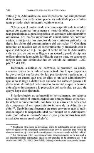 386 CONTRATOS SOBRE ACTOS Y POTESTADES
válido y la Administración será responsable por cumplimiento
defectuoso). Esa declaración puede ser solicitada por el contra-
tante privado, dado su interés legítimo en ella.
Solventado el problema de esa causa específica de invalidez,
queda por examinar brevemente el resto de ellas, que no plan-
tean peculiaridad alguna respecto a los contratos administrativos
ordinarios. Los únicos supuestos de anulabilidad del convenio
serían, a mi juicio, los propios de los contratos privados, es
decir, los vicios del consentimiento del particular 134. Conviene
recordar, en relación con el consentimiento, y enlazando con lo
que se indicó ya en el § 11.6, que el hecho de que la Administra-
ción, en caso de que no se llegue a un acuerdo, pueda disciplinar
unilateralmente la relación jurídica de que se trate, no supone en
ningún caso una «intimidación» en sentido del artículo 1.267,
pár. 2.°, del CC.
Declarada la nulidad del convenio, se producen las conse-
cuencias típicas de la nulidad contractual. Por lo que respecta a
la devolución recíproca de las prestaciones realizadas, y
teniendo en cuenta que una de ellas es un acto administrativo
que, o no se llega a dictar, o es anulado con carácter previo a la
declaración de nulidad del convenio, lo normal es que la devolu-
ción afecte únicamente a la prestación del particular, en caso de
que ya haya sido ejecutada.
Si la devolución es ya imposible (normalmente, por haberse
construido sobre el terreno cedido una obra pública), el particu-
lar deberá ser indemnizado, con base, en su caso, en la necesidad
de compensar el enriquecimiento injusto de la Administra-
ción 135. También será frecuente en estos convenios que su nuli-
dad dé lugar a la responsabilidad patrimonial de la Administra-
ción (por culpa in contrahendo), cuyos presupuestos han sido
estudiados supra en el capítulo V.
134 Cualquier otra causa de invalidez, como la celebración de un convenio
sobre el ejercicio de potestades administrativas que no admiten esta forma de
vinculación de su ejercicio, ha de considerarse sancionada con la nulidad radical.
135 La distinción entre las consecuencias indemnizatorias de la nulidad y
del incumplimiento contractual aparece con claridad en la sentencia de 18 de
octubre de 1990 (Al'. 8145, Oro-Pulido López): «No incurre tampoco la senten-
 