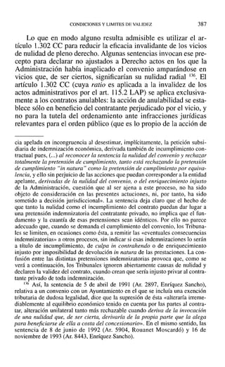 CONDICIONES Y LIMITES DE VALIDEZ 387
Lo que en modo alguno resulta admisible es utilizar el ar-
tículo 1.302 ce para reducir la eficacia invalidante de los vicios
de nulidad de pleno derecho. Algunas sentencias invocan ese pre-
cepto para declarar no ajustados a Derecho actos en los que la
Administración había inaplicado el convenio amparándose en
vicios que, de ser ciertos, significarían su nulidad radial 136. El
artículo 1.302 ce (cuya ratio es aplicada a la invalidez de los
actos administrativos por el arto 115.2 LAP) se aplica exclusiva-
mente a los contratos anulables: la acción de anulabilidad se esta-
blece sólo en beneficio del contratante perjudicado por el vicio, y
no para la tutela del ordenamiento ante infracciones jurídicas
relevantes para el orden público (que es lo propio de la acción de
cia apelada en incongruencia al desestimar, implícitamente, la petición subsi-
diaria de indemnización económica, derivada también de incumplimiento con-
tractual pues, (...) al reconocer la sentencia la nulidad del convenio y rechazar
totalmente la pretensión de cumplimiento, tanto está rechazando la pretensión
de cumplimiento Hinnatura lJ ca/no la pretensión de cumplimiento por equiva-
lencia, y ello sin perjuicio de las acciones que puedan corresponder a la entidad
apelante, derivadas de la nulidad del convenio, o del enriquecimiento injusto
de la Administración, cuestión que al ser ajena a este proceso, no ha sido
objeto de consideración en las presentes actuciones, ni, por tanto, ha sido
sometido a decisión jurisdiccional». La sentencia deja claro que el hecho de
que tanto la nulidad como el incumplimiento del contrato puedan dar lugar a
una pretensión indemnizatoria del contratante privado, no implica que el fun-
damento y la cuantía de esas pretensiones sean idénticos. Por ello no parece
adecuado que, cuando se demanda el cumplimiento del convenio, los Tribuna-
les se limiten, en ocasiones como ésta, a remitir las «eventuales consecuencias
indemnizatorias» a otros procesos, sin indicar si esas indemnizaciones lo serán
a título de incumplimiento, de culpa in contrahendo o de enriquecimiento
injusto por imposibilidad de devolución in natura de las prestaciones. La con-
fusión entre las distintas pretensiones indemnizatorias provoca que, como se
verá a continuación, los Tribunalesignoren abiertamente causas de nulidad y
declaren la validez del contrato, cuando crean que sería injusto privar al contra-
tante privado de toda indemnización.
136 ASÍ, la sentencia de 5 de abril de 1991 (Ar. 2897, Enríquez Sancho),
relativa a un convenio con un Ayuntamiento en el que se incluía una exención
tributaria de dudosa legalidad, dice que la supresión de ésta «alteraría irrerne-
diablemente al equilibrio económico tenido en cuenta por las partes al contra-
tar, alteración unilateral tanto más rechazable cuando deriva de la invocación
de una nulidad que, de ser cierta, derivaría de la propia parte que la alega
para beneficiarse de ella a costa del concesionario». En el mismo sentido, las
sentencia de 8 de junio de 1992 (Ar. 5904, Rouanet Moscardó) y 16 de
noviembre de 1993 (Ar. 8443, Enríquez Sancho).
 