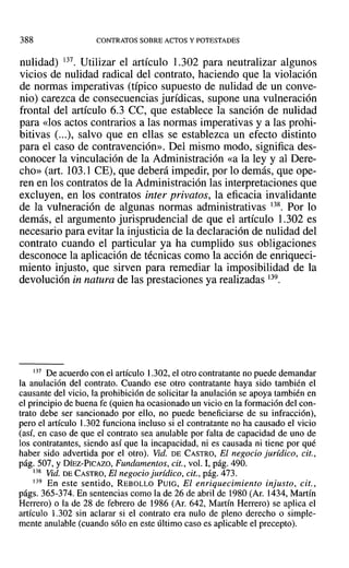 388 CONTRATOS SOBRE ACTOS Y POTESTADES
nulidad) 137. Utilizar el artículo 1.302 para neutralizar algunos
vicios de nulidad radical del contrato, haciendo que la violación
de normas imperativas (típico supuesto de nulidad de un conve-
nio) carezca de consecuencias jurídicas, supone una vulneración
frontal del artículo 6.3 CC, que establece la sanción de nulidad
para «los actos contrarios a las normas imperativas y a las prohi-
bitivas (...), salvo que en ellas se establezca un efecto distinto
para el caso de contravención». Del mismo modo, significa des-
conocer la vinculación de la Administración «a la ley y al Dere-
cho» (art. 103.1 CE), que deberá impedir, por 10 demás, que ope-
ren en los contratos de la Administración las interpretaciones que
excluyen, en los contratos inter privatos, la eficacia invalidante
de la vulneración de algunas normas administrativas 138. Por lo
demás, el argumento jurisprudencial de que el artículo 1.302 es
necesario para evitar la injusticia de la declaración de nulidad del
contrato cuando el particular ya ha cumplido sus obligaciones
desconoce la aplicación de técnicas como la acción de enriqueci-
miento injusto, que sirven para remediar la imposibilidad de la
devolución in natura de las prestaciones ya realizadas 139.
137 De acuerdo con el artículo 1.302, el otro contratante no puede demandar
la anulación del contrato. Cuando ese otro contratante haya sido también el
causante del vicio, la prohibición de solicitar la anulación se apoya también en
el principio debuena fe (quien ha ocasionado un vicio en la formación del con-
trato debe ser sancionado por ello, no puede beneficiarse de su infracción),
pero el artículo 1.302 funciona incluso si el contratante no ha causado el vicio
(así, en caso de que el contrato sea anulable por falta de capacidad de uno de
los contratantes, siendo así que la incapacidad, ni es causada ni tiene por qué
haber sido advertida por el otro). Vid. DE CASTRO, El negocio jurídico, cit.,
pág. 507, y DÍEZ-PICAZO, Fundamentos, cit., vol. 1, pág. 490.
138 Vid. DE CASTRO, El negocio jurídico, cit., pág. 473.
139 En este sentido, REBOLLO PUlO, El enriquecimiento injusto, cit.,
págs. 365-374. En sentencias como la de 26 de abril de 1980 (Ar. 1434, Martín
Herrero) o la de 28 de febrero de 1986 (Ar. 642, Martín Herrero) se aplica el
artículo 1.302 sin aclarar si el contrato era nulo de pleno derecho o simple-
mente anulable (cuando sólo en este último caso es aplicable el precepto).
 
