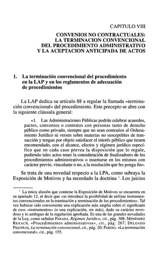 CAPITULO VIII
CONVENIOS NO CONTRACTUALES:
LA TERMINACION CONVENCIONAL
DEL PROCEDIMIENTO ADMINISTRATIVO
Y LA ACEPTACION ANTICIPADA DE ACTOS
1. La terminación convencional del procedimiento
en la LAP y en los reglamentos de adecuación
de procedimientos
La LAP dedica su artículo 88 a regular la llamada «termina-
ción convencional» del procedimiento. Este precepto se abre con
la siguiente cláusula general:
«1. Las Administraciones Públicas podrán celebrar acuerdos,
pactos, convenios o contratos con personas tanto de derecho
público como privado, siempre que no sean contrarios al Ordena-
miento Jurídico ni versen sobre materias no susceptibles de tran-
sacción y tengan por objeto satisfacer el interés público que tienen
encomendado, con el alcance, efectos y régimen jurídico especí-
fico que en cada caso prevea la disposición que lo regule,
pudiendo tales actos tener la consideración de finalizadores de los
procedimientos administrativos o insertarse en los mismos con
carácter previo, vinculante o no, a la resolución que les ponga fin».
Se trata de una novedad respecto a la LPA, como subraya la
Exposición de Motivos y ha recordado la doctrina 1. Los juicios
} La única alusión que contiene la Exposición de Motivos se encuentra en
su apartado 12, al decir qu