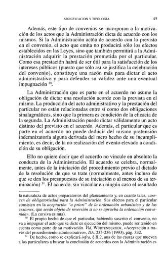 SIGNIFICACION y TIPOLOGIA 45
Además, este tipo de convenios se incorporan a la motiva-
ción de los actos que la Administración dicta de acuerdo con los
mismos. Si la Administración actúa de acuerdo con lo previsto
en el convenio, el acto que emita no producirá sólo los efectos
establecidos en las Leyes, sino que también permitirá a la Admi-
nistración adquirir la prestación prometida por el particular.
Como esa prestación habrá de ser útil para la satisfacción de los
intereses públicos (puesto que sólo así se justifica la celebración
del convenio), constituye una razón más para dictar el acto
administrativo y para defender su validez ante una eventual
impugnación 30.
La Administración que es parte en el acuerdo no asume la
obligación de dictar una resolución acorde con la prevista en el
mismo. La producción del acto administrativo y la prestación del
particular no están relacionadas entre sí como dos obligaciones
sinalagmáticas, sino que la primera es condición de la eficacia de
la segunda. La Administración puede dictar válidamente un acto
distinto del previsto en el acuerdo. Además, el particular que es
parte en el acuerdo no puede deducir del mismo pretensión
indemnizatoria alguna derivada del mero hecho de su incumpli-
miento, es decir, de la no realización del evento elevado a condi-
ción de su obligación.
Ello no quiere decir que el acuerdo no vincule en absoluto la
conducta de la Administración. El acuerdo se celebra, normal-
mente, antes de la iniciación del procedimiento previo al dictado
de la resolución de que se trate (normalmente, antes incluso de
que se den los presupuestos de su iniciación o al menos de su ter-
minación) 31. El acuerdo, sin vincular en ningún caso el resultado
la naturaleza de actos preparatorios del planeamiento y, en cuanto tales, care-
cen de obligatoriedad para la Administración. Sus efectos para el particular
consisten en la aceptación "a priori" de la ordenación urbanística y de las
cesiones, que serán objeto de reversión si no se aprueba la ordenación conve-
nida». (La cursiva es mía).
30 El propio hecho de que el particular, habiendo suscrito el convenio, no
va a impugnar el acto que se dicte en ejecución del mismo, puede ser tenido en
cuenta como parte de su motivación. Vid. WÜRTENBERGER, «Aceptación a tra-
vés del procedimiento administrativo», DA, 235-236 (1993), pág. 332.
31 De hecho, como se explicará infra, § 11.2, una de las causas que mueven
a los particulares a buscar la conclusión de acuerdos con la Administración es
 