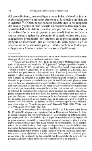 46 CONTRATOS SOBRE ACTOS Y POTESTADES
del procedimiento, puede obligar a quien lo ha celebrado a iniciar
el procedimiento y a proponer dentro de él la solución prevista en
el acuerdo 32. O bien puede haberse previsto que la no adopción
del acto tal y como ha sido descrito en el acuerdo dará lugar a res-
ponsabilidad de la Administración, siempre que ese resultado (la
no realización del evento puesto como condición) no se deba a
causas ajenas a quien ha celebrado el acuerdo (como son, V.gl:,
alegaciones presentadas por terceros en el procedimiento que
pongan de manifiesto que el dictado del acto previsto en el
acuerdo no sería adecuado para el interés público, o la denega-
ción por otra Administración de la aprobación del acto) 33.
la necesidad de los inversores de certeza en cuanto a las decisiones administra-
tivas que afecten a la actividad objeto de inversión.
32 ASÍ, la Ley navarra 10/1994, de 27 de junio, sobre Ordenación del Terri-
torio y Urbanismo, en su artículo 140.5, párrafo 2.° (al que sigue literalmente la
Ley madrileña 9/1995, de Medidas de Política Territorial, Ordenación del
Territorio, Suelo y Urbanismo, en su artículo 74.5, párrafo 2.°), dispone: «Las
estipulaciones previstas en la letra b) del núm. 3 anterior [convenios referidos
directa o indirectamente a modificaciones del planeamiento en vigor] sólo tie-
nen el efecto de vincular a las partes del convenio para la iniciativa y tramita-
ción de los pertinentes procedimientos para la modificación del planeamiento
sobre la base del acuerdo sobre la oportunidad, conveniencia y posibilidad de
una nueva solución de ordenación. En ningún caso vincularán o condicionarán
el ejercicio por la Administración pública, incluso la firmante del convenio, de
la potestad de planeamiento». El órgano administrativo que celebra el contrato
puede comprometerse a emplear todos los medios a su disposición para conse-
guir que el órgano competente para otorgar la aprobación del acto que es objeto
del contrato, la otorgue, como ocurre, v.gr., en el supuesto a que se refiere la
sentencia del BVerwG de 1 de febrero de 1980, comentada por PAPIER, «Grund-
erwerbsvertrage mit "Bauplanungsabreden", BVerwG, NJW 1980,2538», JuS,
21 (1981), págs. 498 y sigs., pág. 498.
33 Así, la ya mencionada Ley valenciana 4/1992, de 5 de junio, sobre Suelo
No Urbanizable, dispone en el apartado 3 de su Disposición Adicional 4.3
(que
es la que regula los convenios urbanísticos): «Lo convenido se entenderá siem-
pre sin perjuicio de la plenitud del ejercicio por la Administración de la potestad
de planeamiento y sometido a la condición suspensiva de que el plan o instru-
mento definitivamente aprobado haga posible su cumplimiento. El no cumpli-
miento de esta condición no dará lugar, en ningún caso, a responsabilidad con-
tractual de la Administración, salvo que el cambio de criterio que determinara la
imposibilidad de cumplimiento le fuera imputable y no se justificara suficiente-
mente en razones objetivas de interés público». Por tanto, lo relevante para
determinar si la frustración de las expectativas del particular da lugar a la res-
ponsabilidad de la Administración es si esa frustración le es imputable.
 