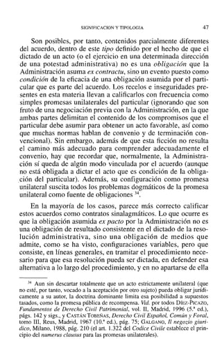 SIGNIFICACION y TIPOLOGIA 47
Son posibles, por tanto, contenidos parcialmente diferentes
del acuerdo, dentro de este tipo definido por el hecho de que el
dictado de un acto (O el ejercicio en una determinada dirección
de una potestad administrativa) no es una obligación que la
Administración asuma ex contractu, sino un evento puesto como
condición de la eficacia de una obligación asumida por el parti-
cular que es parte del acuerdo. Los recelos e inseguridades pre-
sentes en esta materia llevan a calificarlos con frecuencia como
simples promesas unilaterales del particular (ignorando que son
fruto de una negociación previa con la Administración, en la que
ambas partes delimitan el contenido de los compromisos que el
particular debe asumir para obtener un acto favorable, así como
que muchas normas hablan de convenio y de terminación con-
vencional). Sin embargo, además de que esta ficción no resulta
el camino más adecuado para comprender adecuadamente el
convenio, hay que recordar que, normalmente, la Administra-
ción sí queda de algún modo vinculada por el acuerdo (aunque
no está obligada a dictar el acto que es condición de la obliga-
,ción del particular). Además, su configuración como promesa
unilateral suscita todos los problemas dogmáticos de la promesa
unilateral como fuente de obligaciones 34.
En la mayoría de los casos, parece más correcto calificar
estos acuerdos como contratos sinalagmáticos. Lo que ocurre es
que la obligación asumida ex pacto por la Administración no es
una obligación de resultado consistente en el dictado de la reso-
lución administrativa, sino una obligación de medios que
admite, como se ha visto, configuraciones variables, pero que
consiste, en líneas generales, en tramitar el procedimiento nece-
sario para que esa resolución pueda ser dictada, en defender esa
alternativa a lo largo del procedimiento, y en no apartarse de ella
34 Aun sin descartar totalmente que un acto estrictamente unilateral (que
no esté, por tanto, vacado a la aceptación por otro sujeto) pueda obligar jurídi-
camente a su autor, la doctrina dominante limita esa posibilidad a supuestos
tasados, como la promesa pública de recompensa. Vid. por todos DÍEZ-PICAZO,
Fundamentos de Derecho Civil Patrimonial, vol. 11, Madrid, 1996 (5.a
ed.),
págs. 142 y sigs., y CASTÁN TOBEÑAS, Derecho Civil Español, Común y Foral,
tomo 111, Reus, Madrid, 1967 (IO." ed.), pág. 75; GALGANO, Il negozio giuri-
dico, Milano, 1988, pág. 210 (el art. 1.322 del Codice Civile establece el prin-
cipio del numerus clausus para las promesas unilaterales).
 