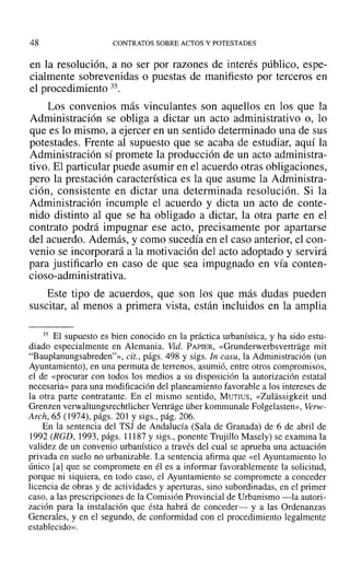 48 CONTRATOS SOBRE ACTOS Y POTESTADES
en la resolución, a no ser por razones de interés público, espe-
cialmente sobrevenidas o puestas de manifiesto por terceros en
el procedimiento 35.
Los convenios más vinculantes son aquellos en los que la
Administración se obliga a dictar un acto administrativo o, lo
que es lo mismo, a ejercer en un sentido determinado una de sus
potestades. Frente al supuesto que se acaba de estudiar, aquí la
Administración sí promete la producción de un acto administra-
tivo. El particular puede asumir en el acuerdo otras obligaciones,
pero la prestación característica es la que asume la Administra-
ción, consistente en dictar una determinada resolución. Si la
Administración incumple el acuerdo y dicta un acto de conte-
nido distinto al que se ha obligado a dictar, la otra parte en el
contrato podrá impugnar ese acto, precisamente por apartarse
del acuerdo. Además, y como sucedía en el caso anterior, el con-
venio se incorporará a la motivación del acto adoptado y servirá
para justificarlo en caso de que sea impugnado en vía conten-
cioso-administrativa.
Este tipo de acuerdos, que son los que más dudas pueden
suscitar, al menos a primera vista, están incluidos en la amplia
35 El supuesto es bien conocido en la práctica urbanística, y ha sido estu-
diado especialmente en Alemania. Vid. PAPIER, «Grunderwerbsvertrage mit
"Bauplanungsabreden"», cit., págs. 498 y sigs. In casu, la Administración (un
Ayuntamiento), en una permuta de terrenos, asumió, entre otros compromisos,
el de «procurar con todos los medios a su disposición la autorización estatal
necesaria» para una modificación del planeamiento favorable a los intereses de
la otra parte contratante. En el mismo sentido, MUTIUS, «Zulassigkeit und
Grenzen verwaltungsrechtIicher Vertrage über kommunale Folgelasten», Verw-
Arch, 65 (] 974), págs. 201 Ysigs., pág. 206.
En la sentencia del TSJ de Andalucía (Sala de Granada) de 6 de abril de
1992 (RGD, 1993, págs. 11187 y sigs., ponente Trujillo Masely) se examina la
validez de un convenio urbanístico a través del cual se aprueba una actuación
privada en suelo no urbanizable. La sentencia afirma que «el Ayuntamiento lo
único [aJque se compromete en él es a informar favorablemente la solicitud,
porque ni siquiera, en todo caso, el Ayuntamiento se compromete a conceder
licencia de obras y de actividades y aperturas, sino subordinadas, en el primer
caso, a las prescripciones de la Comisión Provincial de Urbanismo -la autori-
zación para la instalación que ésta habrá de conceder- y a las Ordenanzas
Generales, y en el segundo, de conformidad con el procedimiento legalmente
establecido».
 