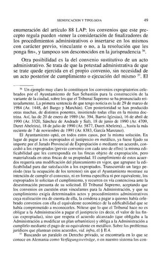 SIGNIFICACION y TIPOLOGIA 49
enumeración del artículo 88 LAP: los convenios que este pre-
cepto regula pueden «tener la consideración de finalizadores de
los procedimientos administrativos o insertarse en los mismos
con carácter previo, vinculante o no, a la resolución que les
ponga fin», y tampoco son desconocidos en la jurisprudencia 36.
Otra posibilidad es la del convenio sustitutivo de un acto
administrativo. Se trata de que la potestad administrativa de que
se trate quede ejercida en el propio convenio, sin necesidad de
un acto posterior de cumplimiento o ejecución del mismo 37. El
36 Un ejemplo muy claro lo constituyen los convenios expropiatorios cele-
brados por el Ayuntamiento de San Sebastián para la construcción de la
variante de la ciudad, sobre los que el Tribunal Supremo se ha pronunciado rei-
teradamente. La primera sentencia de que tengo noticia es la de 29 de marzo de
1984 (Ar. 1448, del Burgo y Marchán). Con posterioridad se han producido
otras muchas, de distintos ponentes, insistiendo todas ellas en la misma doc-
trina. Así, las de 20 de enero de 1989 (Ar. 394, Barrio Iglesias), 16 de abril de
1990 (Ar, 3320, Sánchez de Andrade y Sal), 18 de junio de 1990 (Ar. 4709,
Duret Abeleira), 18 de julio de 1990 (Ar. 5877, Duret Abeleira) ..., hasta la más
reciente de 7 de noviembre de 1991 (Ar. 8383, García Manzano).
El Ayuntamiento optó, en todos estos casos, por la misma solución. En
lugar de pagar a los expropiados el justiprecio en metálico, ya fuese fijado su
importe por el Jurado Provincial de Expropiación o mediante un acuerdo, con-
cedió a los expropiados (previo convenio con cada uno de ellos) la misma edi-
ficabilidad que les correspondía en las fincas objeto de expropiación, pero
materializada en otras fincas de su propiedad. El cumplimiento de estos acuer-
dos requería una modificación del planeamiento en vigor, que agrupase la edi-
ficabilidad para dar satisfacción a los expropiados. Transcurrido un largo pe-
ríodo (tras la ocupación de los terrenos) sin que el Ayuntamiento mostrase su
intención de cumplir el convenio, ni en forma específica ni por equivalente, los
expropiados le solicitan el cumplimiento, y recurren en vía contenciosa ante la
desestimación presunta de su solicitud. El Tribunal Supremo, aceptando que
los convenios en cuestión eran vinculantes para la Administración, y que su
cumplimiento exigía determinados actos y procedimientos administrativos
cuya realización era de cuenta de ella, la condena a pagar a quienes había cele-
brado convenios con ella el equivalente económico de la edificabilidad que se
había comprometido a reconocerles. Nótese que lo que el Tribunal hace no es
obligar a la Administración a pagar el justiprecio (es decir, el valor de las fin-
cas expropiadas), sino que respeta el acuerdo alcanzado (que obligaba a la
Administración a modificar un plan urbanístico) y obliga a la Administración a
cumplirlo mediante el pago de su equivalente en metálico. Sobre los problemas
jurídicos que plantean estos acuerdos, vid. infra, el § 11.4.
37 Buscando un paralelo en Derecho privado, se encontraría en lo que se
conoce en Alemania como Verfiigungsvertrdge, o en nuestro sistema los con-
 