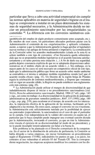 SIGNIFICACION y TIPOLOGIA 51
particular que lleva a cabo una actividad empresarial sin cumplir
las normas aplicables en materia de seguridad e higiene en el tra-
bajo se compromete a instalar en un plazo determinado los siste-
mas de seguridad necesarios, y la Administración decide no ini-
ciar un procedimiento sancionador por las irregularidades ya
cometidas 40. La diferencia con los convenios sustitutivos con-
(prohibición del empleo de algún producto contaminante antes aceptado, etc.).
En muchos de esos casos, los particulares afectados prefieren pactar con la
Administración el contenido de esa «regularización» y aplicarlo voluntaria-
mente, a esperar a que la Administración apruebe (o haga aprobar al legislador)
nuevas normas y las aplique de forma unilateral e imperativa. La comunicación
de la Comisión sobre los acuerdos medioambientales (citada en la nota 6) se
refiere también a este tipo de convenios: «Con frecuencia queda sobreenten-
dido que no se propondrán medidas legislati vas si el acuerdo funciona satisfac-
toriamente y en tanto persista esta situación. (...) A fin de darle esa seguridad,
podría dejarse constancia explícita de que no se adoptarán disposiciones admi-
nistrativas en el ámbito objeto de un acuerdo válido (...). Sin embargo, en la
mayor parte de los casos no será necesario un compromiso oficial de este tipo,
dado que la administación pública que firme un acuerdo sobre medio ambiente
se contradiría a sí misma si adoptase medidas reguladoras siendo [así] que el
acuerdo resulta eficaz» (pág. 11). Un Decreto de la región belga de Flandes
regula la celebración de contratos medioambientales, y dispone que «mientras
esté en vigor un acuerdo válido, la Región no puede establecer una reglamenta-
ción más estricta» (pág. 25).
40 La Administración puede utilizar el margen de discrecionalidad de que
indudablemente dispone al iniciar o no procedimientos sancionadores [vid.
NIETO, Derecho administrativo sancionador, Madrid, 1994 (2.a
ed.), págs. 143
y sigs., así como mi trabajo «La discrecionalidad en la aplicación de potestades
administrativas de gravamen: remedios jurídicos», RAP, 137 (1995), págs. 189
y sigs., esp. pág. 219), para escalonar en el tiempo, de acuerdo con los interesa-
dos, la imposición efectiva de la aplicación de las normas, facilitando así la
adaptación a las mismas. En estos casos, aunque el convenio no sea vinculante,
la Administración está suficientemente tutelada por la posibilidad de ejercer
sus potestades (especialmente, la sancionadora) en el caso de que el particular
no lo cumpla. Con independencia de la validez del convenio en cuanto tal, el
particular que lo haya cumplido puede impugnar una eventual sanción dictada
por la Administración, invocando el convenio, ya que en éste la Administra-
ción vincula el ejercicio de su discrecionalidad (al modo de un precedente), y
no lo puede incumplir inmotivadamente sin faltar a la buena fe.
Este problema se ha planteado en el Derecho comunitario de la competen-
cia. En el sector de la distribución de artículos de perfumería, la Comisión se
había dirigido a varias empresas, sin iniciar formalmente un procedimiento
según el Reglamento 17/1962, indicándoles los puntos en que, a su juicio, los
contratos al uso vulneraban el artículo 85 del Tratado CE. Tras la correspon-
diente negociación, las empresas aceptaron modificar los contratos con los dis-
 