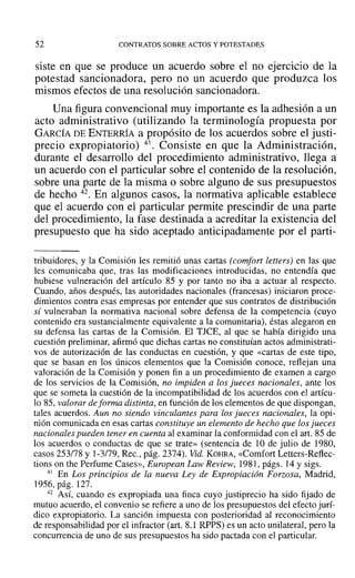 52 CONTRATOS SOBRE ACTOS Y POTESTADES
siste en que se produce un acuerdo sobre el no ejercicio de la
potestad sancionadora, pero no un acuerdo que produzca los
mismos efectos de una resolución sancionadora.
Una figura convencional muy importante es la adhesión a un
acto administrativo (utilizando la terminología propuesta por
GARCÍA DE ENTERRÍA a propósito de los acuerdos sobre el justi-
precio expropiatorio) 41. Consiste en que la Administración,
durante el desarrollo del procedimiento administrativo, llega a
un acuerdo con el particular sobre el contenido de la resolución,
sobre una parte de la misma o sobre alguno de sus presupuestos
de hecho 42. En algunos casos, la normativa aplicable establece
que el acuerdo con el particular permite prescindir de una parte
del procedimiento, la fase destinada a acreditar la existencia del
presupuesto que ha sido aceptado anticipadamente por el parti-
tribuidores, y la Comisión les remitió unas cartas (comfort letters) en las que
les comunicaba que, tras las modificaciones introducidas, no entendía que
hubiese vulneración del artículo 85 y por tanto no iba a actuar al respecto.
Cuando, años después, las autoridades nacionales (francesas) iniciaron proce-
dimientos contra esas empresas por entender que sus contratos de distribución
sí vulneraban la normativa nacional sobre defensa de la competencia (cuyo
contenido era sustancialmente equivalente a la comunitaria), éstas alegaron en
su defensa las cartas de la Comisión. El TJCE, al que se había dirigido una
cuestión preliminar, afirmó que dichas cartas no constituían actos administrati-
vos de autorización de las conductas en cuestión, y que «cartas de este tipo,
que se basan en los únicos elementos que la Comisión conoce, reflejan una
valoración de la Comisión y ponen fin a un procedimiento de examen a cargo
de los servicios de la Comisión, no impiden a los jueces nacionales, ante los
que se someta la cuestión de la incompatibilidad de los acuerdos con el artícu-
lo 85, valorar deforma distinta, en función de los elementos de que dispongan,
tales acuerdos. Aun no siendo vinculantes para los jueces nacionales, la opi-
nión comunicada en esas cartas constituye un elemento de hecho que los jueces
nacionales pueden tener en cuenta al examinar la conformidad con el art. 85 de
los acuerdos o conductas de que se trate» (sentencia de 10 de julio de 1980,
casos 253/78 y 1-3/79, Rec., pág. 2374). Vid. KOHRA, «Comfort Letters-Reflec-
tions on the Perfume Cases», European Law Review, 198], págs. 14 y sigs.
41 En Los principios de la nueva Ley de Expropiación Forzosa, Madrid,
1956, pág. 127.
42 Así, cuando es expropiada una finca cuyo justiprecio ha sido fijado de
mutuo acuerdo, el convenio se refiere a uno de los presupuestos del efecto jurí-
dico expropiatorio. La sanción impuesta con posterioridad al reconocimiento
de responsabilidad por el infractor (art. 8.1 RPPS) es un acto unilateral, pero la
concurrencia de uno de sus presupuestos ha sido pactada con el particular.
 