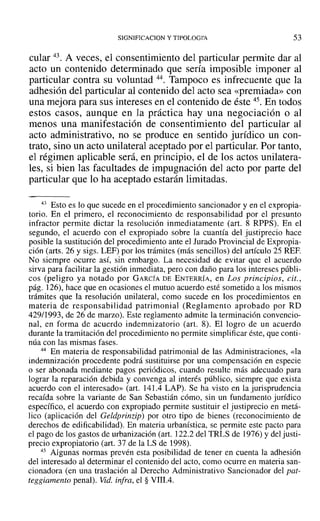 SIGNIFICACION y TIPOLOGI'A 53
cular 43. A veces, el consentimiento del particular permite dar al
acto un contenido determinado que sería imposible imponer al
particular contra su voluntad 44. Tampoco es infrecuente que la
adhesión del particular al contenido del acto sea «premiada» con
una mejora para sus intereses en el contenido de éste 45. En todos
estos casos, aunque en la práctica hay una negociación o al
menos una manifestación de consentimiento del particular al
acto administrativo, no se produce en sentido jurídico un con-
trato, sino un acto unilateral aceptado por el particular. Por tanto,
el régimen aplicable será, en principio, el de los actos unilatera-
les, si bien las facultades de impugnación del acto por parte del
particular que lo ha aceptado estarán limitadas.
43 Esto es lo que sucede en el procedimiento sancionador y en el expropia-
torio. En el primero, el reconocimiento de responsabilidad por el presunto
infractor permite dictar la resolución inmediatamente (art. 8 RPPS). En el
segundo, el acuerdo con el expropiado sobre la cuantía del justiprecio hace
posible la sustitución del procedimiento ante ellurado Provincial de Expropia-
ción (arts. 26 y sigs. LEF) por los trámites (más sencillos) del artículo 25 REF.
No siempre ocurre así, sin embargo. La necesidad de evitar que el acuerdo
sirva para facilitar la gestión inmediata, pero con daño para los intereses públi-
cos (peligro ya notado por GARCÍA DE ENTERRÍA, en Los principios, cit.,
pág. 126), hace que en ocasiones el mutuo acuerdo esté sometido a los mismos
trámites que la resolución unilateral, como sucede en los procedimientos en
materia de responsabilidad patrimonial (Reglamento aprobado por RD
429/1993, de 26 de marzo). Este reglamento admite la terminación convencio-
nal, en forma de acuerdo indemnizatorio (art. 8). El logro de un acuerdo
durante la tramitación del procedimiento no permite simplificar éste, que conti-
núa con las mismas fases.
44 En materia de responsabilidad patrimonial de las Administraciones, «la
indemnización procedente podrá sustituirse por una compensación en especie
o ser abonada mediante pagos periódicos, cuando resulte más adecuado para
lograr la reparación debida y convenga al interés público, siempre que exista
acuerdo con el interesado» (art. 141.4 LAP). Se ha visto en la jurisprudencia
recaída sobre la variante de San Sebastián cómo, sin un fundamento jurídico
específico, el acuerdo con expropiado permite sustituir el justiprecio en metá-
lico (aplicación del Geldprinzip) por otro tipo de bienes (reconocimiento de
derechos de edificabilidad). En materia urbanística, se permite este pacto para
el pago de los gastos de urbanización (art. 122.2 del TRLS de 1976) y del justi-
precio expropiatorio (art. 37 de la LS de 1998).
45 Algunas normas prevén esta posibilidad de tener en cuenta la adhesión
del interesado al determinar el contenido del acto, como ocurre en materia san-
cionadora (en una traslación al Derecho Administrativo Sancionador del pat-
teggiamento penal). Vid. infra, el § VIII.4.
 