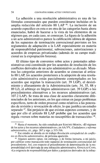 54 CONTRATOS SOBRE ACTOS Y POTESTADES
La adhesión a una resolución administrativa es una de las
fórmulas consensuales que pueden considerarse incluidas en la
amplia redacción del artículo 88 LAP 46. La inclusión de un
acuerdo específico en esta o en otra de las categorías hasta ahora
enunciadas, habrá de hacerse a la vista de los elementos de su
régimen que, en cada caso, se conozcan. La figura de la adhesión
a un acto administrativo parece la calificación idónea de algunos
de los supuestos de terminación convencional previstos en los
reglamentos de adaptación a la LAP, especialmente en materia
de responsabilidad patrimonial, subvenciones, autorizaciones y
acuerdos de empresas privatizadas (además de su campo tradi-
cional en la expropiación forzosa).
El último tipo de convenios sobre actos y potestades admi-
nistrativas está constituido por los acuerdos de resolución de los
conflictos derivados de un acto administrativo ya dictado. Mien-
tras las categorías anteriores de acuerdos se conectan al artícu-
lo 88 LAP, los acuerdos posteriores a la adopción de una resolu-
ción administrativa están parcialmente contemplados en los
acuerdos que regulan la transacción (art. 39 LGP), el desisti-
miento y allanamiento de la Administración (arts. 34, 35, 88 Y
89 LJ), el arbitraje en litigios administravos (art. 39 LGP) o los
procedimientos alternativos a los recursos administrativos (art.
107.2 LAP). Se trata de una clase de acuerdos claramente dife-
renciados de los anteriores, en los que entran en juego problemas
específicos, tanto de orden procesal como relativos a las potesta-
des de revisión y revocación de oficio, lo que justifica un estudio
separado 47. Sin perjuicio de que existan aspectos comunes, y de
que por ello el artículo 88 LAP prohíbe que los acuerdos que
regula «versen sobre materias no susceptibles de transacción» 48.
46 Hasta el momento, ha sido estudiada por SÁNCHEZ MORÓN, «El régimen
de los actos y los recursos administrativos», en AA.VV., Ciudadanos y reforma
administrativa, cit., págs. 267 y sigs. y 315-316.
47 Ese estudio se aborda en mi trabajo Resolución extrajudicial de conflic-
tos en Derecho administrativo, de próxima aparición.
48 Algunos autores optan, sin embargo, y de forma inexacta, a mi juicio,
por calificar como transacción todo supuesto de terminación convencional del
procedimiento. ASÍ, con respecto al procedimiento de determinación de la res-
ponsabilidad civil derivada de una infracción administrativa, GONZÁLEZ CANO,
«La exigencia de responsabilidad por daños y perjuicios derivados de la infrac-
 