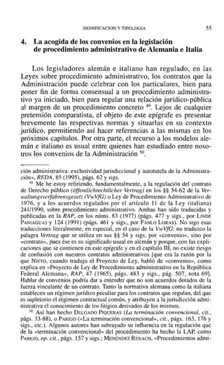 SIGNIFICACION y TIPOLOGIA
4. La acogida de los convenios en la legislación
de procedimiento administrativo de Alemania e Italia
55
Los legisladores alemán e italiano han regulado, en las
Leyes sobre procedimiento administrativo, los contratos que la
Administración puede celebrar con los particulares, bien para
poner fin de forma consensual a un procedimiento administra-
tivo ya iniciado, bien para regular una relación jurídico-pública
al margen de un procedimiento concreto 49. Lejos de cualquier
pretensión comparatista, el objeto de este epígrafe es presentar
brevemente las respectivas normas y situarlas en su contexto
jurídico, permitiendo así hacer referencias a las mismas en los
próximos capítulos. Por otra parte, el recurso a los modelos ale-
mán e italiano es usual entre quienes han estudiado entre noso-
tros los convenios de la Administración 50.
ción administrativa: exclusividad jurisdiccional y autotutela de la Administra-
ción», REDA, 85 (1995), págs. 62 y sigs.
49 Me he estoy refiriendo, fundamentalmente, a la regulación del contrato
de Derecho público (offerulichrechtlicher Vertrag) en los §§ 54-62 de la Ver-
waltungsverfahrensgeset: (VwVfG) o Ley de Procedimiento Administrativo de
1976, y a los acuerdos regulados por el artículo 11 de la Ley (italiana)
241/1990, sobre procedimiento administrativo. Ambas han sido traducidas y
publicadas en la RA?, en los núms. 83 (1977) (págs. 477 y sigs., por LINDE
PANIAGUA) y 124 (1991) (págs. 461 y sigs., por FANLO LORAS). No sigo esas
traducciones literalmente, en especial, en el caso de la VwVfG: no traduzco la
palagra Vertrag que se utiliza en sus §§ 54 Y sigs. por «convenio», sino por
«contrato», pues ése es su significado usual en alemán y porque, con las expli-
caciones que se contienen en este epígrafe y en el capítulo 111, no existe riesgo
de confusión con nuestros contratos administrativos [que era la razón por la
que NIETO, cuando tradujo el Proyecto de Ley, habló de «convenio», como
explica en «Proyecto de Ley de Procedimiento administrativo en la República
Federal Alemana», RAP, 47 (1965), págs. 483 y sigs., pág. 507, nota 69].
Hablar de convenios podría dar a entender que no son acuerdos dotados de la
fuerza vinculante de un contrato. Tanto la normativa alemana como la italiana
establecen un régimen jurídico peculiar para los contratos que regulan, del que
es supletorio el régimen contractual común, y atribuyen a la jurisdicción admi-
nistrativa el conocimiento de los litigios derivados de los mismos.
50 Así han hecho DELGADO PIQUERAS (La terminación convencional, cit.,
págs. 33-88), o PAREJO (<<La terminación convencional», cit., págs. 163, 176 Y
sigs., etc.). Algunos autores han subrayado su influencia en la regulación que
de la «terminación convencional» del procedimiento ha hecho la LAP, como
PAREJO,Op. cit., págs. 157 y sigs.; MENÉNDEZ REXACH, «Procedimientos admi-
 