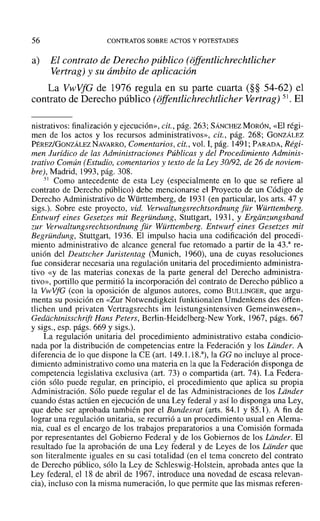 56 CONTRATOS SOBRE ACTOS Y POTESTADES
a) El contrato de Derecho público (offentlichrechtlicher
Vertrag) y su ámbito de aplicación
La VwVfG de 1976 regula en su parte cuarta (§§ 54-62) el
contrato de Derecho público (ojfentlichrechilicher Vertrag) 51. El
nistrativos: finalización y ejecución», eit., pág. 263; SÁNCHEZ MORÓN, «El régi-
men de los actos y los recursos administrativos», cit., pág. 268; GONZÁLEZ
PÉREZ/GONZÁLEZNAVARRO, Comentarios, cit., vol. 1,pág. 1491; PARADA, Régi-
men Jurídico de las Administraciones Públicas y del Procedimiento Adminis-
trativo Común (Estudio, comentarios y texto de la Ley 30/92, de 26 de noviem-
bre), Madrid, 1993, pág. 308.
51 Como antecedente de esta Ley (especialmente en lo que se refiere al
contrato de Derecho público) debe mencionarse el Proyecto de un Código de
Derecho Administrativo de Württemberg, de 193] (en particular, los arts. 47 y
sigs.). Sobre este proyecto, vid. Verwaltungsrechtsordnung [ür Württemberg.
Entwurf eines Gesetzes mil Begründung, Stuttgart, 1931, Y Ergiinrungsband
rur Verwaltungsreehtsordnung [ür Württemberg. Entwurf cines Gesetzes mil
Begründung, Stuttgart, 1936. El impulso hacia una codificación del procedi-
miento administrativo de alcance general fue retomado a partir de la 43.3
re-
unión del Deutscher Juristentag (Munich, 1960), una de cuyas resoluciones
fue considerar necesaria una regulación unitaria del procedimiento administra-
tivo «y de las materias conexas de la parte general del Derecho administra-
tivo», portillo que permitió la incorporación del contrato de Derecho público a
la VwVfG (con la oposición de algunos autores, como BULLINGER, que argu-
menta su posición en «Zur Notwendigkeit funktionalen Umdenkens des offen-
tlichen und privaten Vertragsrechts im leistungsintensiven Gerneinwesen»,
Gediichtnisschrift Hans Peters, Berlin-Heidelberg-New York, 1967, págs. 667
Ysigs., esp. págs. 669 y sigs.).
La regulación unitaria del procedimiento administrativo estaba condicio-
nada por la distribución de competencias entre la Federación y los Lander. A
diferencia de lo que dispone la CE (art. 149.1.18.3
) , la GG no incluye al proce-
dimiento administrativo como una materia en la que la Federación disponga de
competencia legislativa exclusiva (art. 73) o compartida (art. 74). La Federa-
ción sólo puede regular, en principio, el procedimiento que aplica su propia
Administración. Sólo puede regular el de las Administraciones de los Ldnder
cuando éstas actúen en ejecución de una Ley federal y así lo disponga una Ley,
que debe ser aprobada también por el Bundesrat (arts. 84.1 y 85.1). A fin de
lograr una regulación unitaria, se recurrió a un procedimiento usual en Alema-
nia, cual es el encargo de los trabajos preparatorios a una Comisión formada
por representantes del Gobierno Federal y de los Gobiernos de los Lander. El
resultado fue la aprobación de una Ley federal y de Leyes de los Ldnder que
son literalmente iguales en su casi totalidad (en el tema concreto del contrato
de Derecho público, sólo la Ley de Schleswig-Holstein, aprobada antes que la
Ley federal, el 18 de abril de 1967, introduce una novedad de escasa relevan-
cia), incluso con la misma numeración, lo que permite que las mismas referen-
 