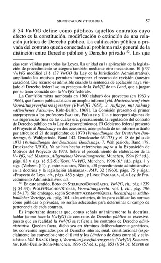 SIGNIFICACION y TIPOLOGIA 57
§ 54 VwVfG define como públicos aquellos contratos cuyo
efecto es la constitución, modificación o extinción de una rela-
ción jurídica de Derecho público. La calificación pública o pri-
vada del contrato queda conectada al problema más general de la
distinción entre Derecho público y Derecho privado 52. Los que
cias sean válidas para todas las Leyes. La unidad en la aplicación de la legisla-
ción de procedimiento se asegura también mediante otro mecanismo. El § 97
VwVfG modificó el § 137 VwGO (la Ley de la Jurisdicción Administrativa),
ampliando los motivos permiten interponer el recurso de revisión (nuestra
casación). Ese recurso es admisible cuando la sentencia de apelación haya vio-
lado el Derecho federal «o un precepto de la VwVfG de un Land, que a juzgar
por su tenor coincide con la VwVfG federal».
La Comisión mixta nombrada en 1960 elaboró dos proyectos (en 1963 y
1966), que fueron publicados con un amplio informe [vid. Musterentwurf eines
Verwaltungsverfahrensgesetzes (EVwVfG 1963). 2. Auflage, mit Anhang
«Münchener Fassung», Koln-Berlín, 19681. La Comisión presentó el primer
anteproyecto a los profesores BACHOF, FROHLER y ULEe incorporó algunas de
sus sugerencias (una de las cuales era, precisamente, la regulación del contrato
de Derecho público en la Ley de procedimiento). El Gobierno federal presentó
el Proyecto al Bundestag en dos ocasiones, acompañado de un informe artículo
por artículo: el 21 de septiembre de 1970 (Verhandlungen des Deutschen Bun-
destags, 6. Wahlperiode, Band 142, Drucksache 6/1173) y el 18 de julio de
1973 (Verhandlungen des Deutschen Bundestags, 7. Wahlperiode, Band ]78,
Drucksache 7/910). Ya se han hecho referencias supra a la Exposición de
Motivos del Proyecto de 1973. Sobre el procedimiento de elaboración de la
VwVfG, vid. MAURER, Allgemeines Verwaltungsreeht, München, 1994 (9.a
ed.),
págs. 83 y sigs. (§ 5.2-5); Kon-, VwVfG, München, 1996 (6.a
ed.), págs. 1 y
sigs. (Vorbem. § 1), y, entre nosotros, NrETo, «El procedimiento administrativo
en la doctrina y la legislación alemanas», RAP, 32 (1960), págs. 75 y sigs.;
«Proyecto de Ley», cit., págs. 483 y sigs., y LINDE PANIAGUA, «La Ley de Pro-
cedimiento Administrativo», cit.
52 En este sentido, BONK en STELKENS/BONK1SACHS, VwVfG, cit., pág. l239
(§ 54.34); WOLFF/BACHOF/STOBER, Verwaltungsrecht, vol. 1, cit., pág. 796
(§ 54.17). Sin embargo, según SCHMIDT-AsSMANN/KREBS, Rechtsfragen stiidte-
baulicher Vertriige, cit., pág. 164, tales criterios, útiles para calificar las normas
como públicas o privadas, no serían adecuados para determinar el campo de
pertenencia de cada contrato.
Es importante destacar que, como señala unánimemente la doctrina,
hablar (como hace la VwVfG) de contratos de Derecho público es excesivo,
puesto que en realidad la VwVfG se refiere a los contratos de Derecho admi-
nistrativo. Quedan fuera, dicho sea en términos deliberadamente genéricos,
los convenios regulados por el Derecho internacional, constitucional (espe-
cialmente los convenios entre el Bund y los Ldnder o de éstos entre sí) y ecle-
siástico. Vid. KNACK (hrsg.), Verwaltungsverfahrensgesetz (VwVfG) Kommen-
tar, Koln-Berlin-Bonn-München, 1996 (5.a
ed.)., pág. 853 (§ 54.3); MEYER en
 