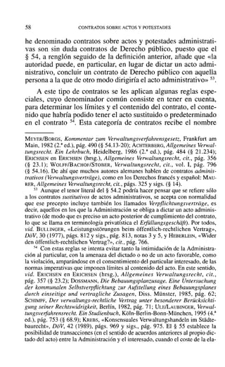 58 CONTRATOS SOBRE ACTOS YPOTESTADES
he denominado contratos sobre actos y potestades administrati-
vas son sin duda contratos de Derecho público, puesto que el
§ 54, a renglón seguido de la definición anterior, añade que «la
autoridad puede, en particular, en lugar de dictar un acto admi-
nistrativo, concluir un contrato de Derecho público con aquella
persona a la que de otro modo dirigiría el acto administrativo» 53.
A este tipo de contratos se les aplican algunas reglas espe-
ciales, cuyo denominador común consiste en tener en cuenta,
para determinar los límites y el contenido del contrato, el conte-
nido que habría podido tener el acto sustituido o predeterminado
en el contrato 54. Esta categoría de contratos recibe el nombre
MEYER/BORGS, Kommentar zum verwaltungsverfahrensgesetz, Frankfurt am
Main, 1982 (2.a
ed.), pág. 490 (§ 54.13-20); ACHTERBERG, Allgemeines Verwal-
tungsrecht. Ein Lehrbuch, Heidelberg, 1986 (2.a
ed.), pág. 484 (§ 21.234);
ERICHSEN en ERICHSEN (hrsg.), Allgemeines Verwaltungsreeht, cit., pág. 356
(§ 23.1); WOLFF/BACHOF/STOBER, Verwaltungsrecht, cit., vol. 1, pág. 796
(§ 54.16). De ahí que muchos autores alemanes hablen de contratos adminis-
trativos (Venvaltungsvertrage), como en los Derechos francés y español: MAU-
RER, Allgemeines Verwaltungsrecht, cit., págs. 325 y sigs. (§ 14).
53 Aunque el tenor literal del § 54.2 podría hacer pensar que se refiere sólo
a los contratos sustitutivos de actos administrativos, se acepta con normalidad
que ese precepto incluye también los llamados Verpflichtungsvertriige, es
decir, aquellos en los que la Administración se obliga a dictar un acto adminis-
trativo (de modo que es preciso un acto posterior de cumplimiento del contrato,
lo que se llama en terminología privatística el Erfidlungsgeschdft). Por todos,
vid. BULLINGER, «Lcistungsstorungen beim offentlich-rechtlichen Vertrag»,
DoV, 30 (1977), págs. 812 y sigs., pág. 813, notas 3 y 5, Y HEBERLEIN, «Wider
den offentlich-rechtlichen Vertrag?», cit., pág. 766.
54 Con estas reglas se intenta evitar tanto la intimidación de la Administra-
ción al particular, con la amenaza del dictado o no de un acto favorable, como
la violación, amparándose en el consentimiento del particular interesado, de las
normas imperativas que imponen límites al contenido del acto. En este sentido,
vid. ERICHSEN en ERICHSEN (hrsg.), Allgemeines Verwaltungsrecht, cit.,
pág. 357 (§ 23.2); DossMANN, Die Bebauungsplanzusage. Eine Untersuchung
der kommunalen Selbstverpflichtung zur Aufstellung eines Bebauungsplanes
durch einseitige und vertragliche Zusagen, Diss. Münster, 1985, pág. 62;
SCHIMPF, Der verwaltungs-rechtliche Vertrag unter besonderer Berücksichti-
gung seiner Rechtswidrigkeit, Berlín, 1982, pág. 71; ULEILAUBINGER, Verwal-
tungsverfahrensrecht. Ein Studienbuch, Koln-Berlin-Bonn-München, 1995 (4.3
ed.), pág. 753 (§ 68.9); KREBS, «Konsensuales Verwaltungshandeln im Stadte-
baurecht», DoV, 42 (1989), págs. 969 y sigs., pág. 975. El § 55 establece la
posibilidad de transacciones (en el sentido de acuerdos anteriores al propio dic-
tado del acto) entre la Administración y el interesado, cuando el coste de la ela-
 