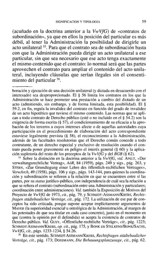 SIGNIFICACION y TIPOLOGIA 59
(acuñado en la doctrina anterior a la VwVfG) de «contratos de
subordinación», ya que en ellos la posición del particular es más
débil, al tener la Administración la posibilidad de dirigirle un
acto unilateral 55. Para que el contrato sea de subordinación basta
con que la Administración pueda dirigir un acto unilateral a ese
particular, sin que sea necesario que ese acto tenga exactamente
el mismo contenido que el contrato: lo normal será que las partes
aprovechen el contrato para ampliar el contenido del acto unila-
teral, incluyendo cláusulas que serían ilegales sin el consenti-
miento del particular 56.
boración y ejecución de una decisión unilateral (y dictada en desacuerdo con el
interesado) sea desproporcionado. El § 56 limita los contratos en los que la
Administración se hace prometer una prestación a cambio del dictado de un
acto (admitiendo, sin embargo, y de forma limitada, esta posibilidad). El §
59.2, en fin, regula la invalidez del contrato en función del grado de invalidez
de un acto hipotético que tuviese el mismo contenido. Las normas que se apli-
can a todo contrato de Derecho público (esté o no incluido en el § 54.2) son la
exigencia de forma escrita (§ 57), el condicionamiento de su eficacia a la apro-
bación de los terceros a cuyos intereses afecte o de aquellas autoridades cuya
participación en el procedimiento de elaboración del acto correspondiente
estuviese legalmente prevista (§ 58), el reconocimiento a la Administración,
además de las facultades resolutorias que el Derecho común concede a todo
contratante, de un derecho especial y exclusivo de resolución cuando el con-
trato pueda poner gravemente en peligro el interés general (§ 60) Y la aplica-
ción supletoria del resto de los preceptos de la VwVfG y del BGB (§ 62).
55 Sobre la distinción en la doctrina anterior a la VwVfG, vid. ApELT, «Der
verwaltungsrechtliche Vertrag», AoR, 84 (1959), págs. 249 y sigs., pág. 263, Y
STERN, «Zur Grundlegung einer Lehre des offentlich-rechtlichen Vertrages»,
VerwArch, 49 (1958), págs. 106 y sigs., págs. 143-144, para quienes la coordina-
ción y subordinación se refieren a la relación en que se encuentren entre sí las
partes, por su status jurídico-público, con independencia de cuál sea la relación a
que se refiera el contrato (subordinación entre una Administración y particulares;
coordinación entre administraciones). Vid. también la Exposición de Motivos del
Proyecto de VwVfG de 1973,cit., pág. 79, Y SCHMIDT-AsSMANN/KREBS, Rechts-
fragen stddtebaulicher vertriige. cit., pág. 172. La utilización de ese par de con-
ceptos ha sido criticada, porque supone aceptar implícitamente argumentos de
MAYER (la superioridad esencial u ontológica de la Administración, al margen de
las potestades de que sea titular en cada caso concreto), justo en el momento en
que (contra la opinión por él defendida) se acepta la existencia de contratos de
Derecho público. Vid. GUSY, «Offentliche-rechtliche Vertrage», cit., pág. 1223;
SCHMIDT-AsSMANN/KREBS,Op. cit., pág. 175, YBONK en STELKENS/BONK/SACHS,
VwVfG, cit., págs. 1233-1234, § 54.26.
56 En este sentido, SCHMIDT-AsSMANN/KREBS, Rechtsfragen stddtebaulicher
Vertriige, cit., pág. 173; DOSSMANN, Die Bebauungsplanzusage, cit., pág. 62.
 
