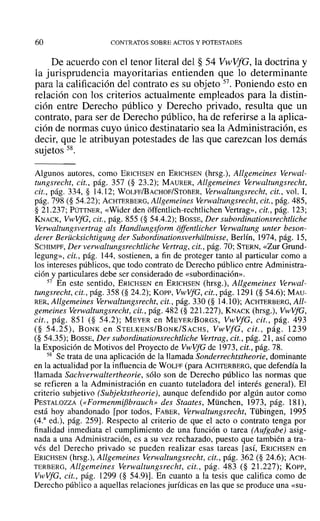 60 CONTRATOS SOBRE ACTOS Y POTESTADES
De acuerdo con el tenor literal del § 54 VwVfG, la doctrina y
la jurisprudencia mayoritarias entienden que lo determinante
para la calificación del contrato es su objeto 57. Poniendo esto en
relación con los criterios actualmente empleados para la distin-
ción entre Derecho público y Derecho privado, resulta que un
contrato, para ser de Derecho público, ha de referirse a la aplica-
ción de normas cuyo único destinatario sea la Administración, es
decir, que le atribuyan potestades de las que carezcan los demás
sujetos 58.
Algunos autores, como ERICHSEN en ERICHSEN (hrsg.), Allgemeines Verwal-
tungsrecht, cit., pág. 357 (§ 23.2); MAURER, Allgemeines Verwaltungsrecht,
cit., pág. 334, § 14.12; WOLFF/BACHOF/STOBER, Verwaltungsrecht. cit., vol. 1,
pág. 798 (§ 54.22); ACHTERBERG, Allgemeines Verwaltungsrecht, cit., pág. 485,
§ 21.237; PÜTTNER, «Wider den offentlich-rechtlichen Vertrag», cit., pág. 123;
KNACK, VwVfG, cit., pág. 855 (§ 54.4.2); BOSSE, Der subordinationsrechtliche
Verwaltungsvertrag als Handlungsform offentlicher Verwaltung unter beson-
derer Berücksichtigung der Subordinationsverhdltnisse, Berlín, 1974, pág. 15,
SCHIMPF, Der verwaltungsrechtliche Vertrag, cit., pág. 70; STERN, «Zur Grund-
Iegung», cit., pág. 144, sostienen, a fin de proteger tanto al particular como a
los intereses públicos, que todo contrato de Derecho público entre Administra-
ción y particulares debe ser considerado de «subordinación».
57 En este sentido, ERICHSEN en ERICHSEN (hrsg.), Allgemeines Verwal-
tungsrecht, cit., pág. 358 (§ 24.2); Kopp, VwVfG, cit., pág. 1291 (§ 54.6); MAU-
RER~ Allgemeines Verwaltungsrecht, cit., pág. 330 (§ 14.10); ACHTERBERG, All-
gemeines Verwaltungsrecht, cit., pág. 482 (§ 221.227), KNACK (hrsg.), VwVfG,
cit., pág. 851 (§ 54.2); MEYER en MEYER/BoRGS, VwVfG, cit., pág. 493
(§ 54.25), BONK en STELKENS/BoNK/SACHS, VwVfG, cit., pág. 1239
(§ 54.35); BOSSE, Der subordinationsrechtliche Vertrag, cit., pág. 21, así como
la Exposición de Motivos del Proyecto de VwVfG de 1973, cit., pág. 78.
58 Se trata de una aplicación de la llamada Sonderrechtstheorie, dominante
en la actualidad por la influencia de WOLFF (para ACHTERBERG, que defendía la
llamada Sachverwaltertheorie, sólo son de Derecho público las normas que
se refieren a la Administración en cuanto tuteladora del interés general). El
criterio subjetivo (Subjektstheorie), aunque defendido por algún autor como
PESTALOZZA (<<Formenmij3brauch» des Staates, München, 1973, pág. 181),
está hoy abandonado [por todos, FABER, Verwaltungsrecht, Tübingen, 1995
(4.a
ed.), pág. 259]. Respecto al criterio de que el acto o contrato tenga por
finalidad inmediata el cumplimiento de una función o tarea (Aufgabe) asig-
nada a una Administración, es a su vez rechazado, puesto que también a tra-
vés del Derecho privado se pueden realizar esas tareas lasí, ERICHSEN en
ERICHSEN (hrsg.), Allgemeines Verwaltungsrecht, cit., pág. 362 (§ 24.6); ACH-
TERBERG, Allgemeines Verwaltungsrecht, cit., pág. 483 (§ 21.227); Kor-r,
VwVfG, cit., pág. 1299 (§ 54.9)]. En cuanto a la tesis que califica como de
Derecho público a aquellas relaciones jurídicas en las que se produce una «su-
 
