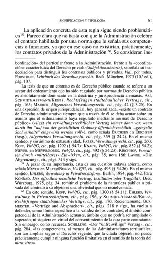 SIGNIFICACION y TIPOLOGIA 61
La aplicación concreta de esta regla sigue siendo problemáti-
ca 59. Parece claro que no basta con que la Administración celebre
el contrato habilitada por una norma que le señala sus competen-
cias o funciones, ya que en ese caso no existirían, prácticamente,
los contratos privados de la Administración 60. Se consideran ine-
bordinaciór» del particular frente a la Administración, frente a la «coordina-
ción» característica del Derecho privado (Subjektionstheorie), se señala su ina-
decuación para distinguir los contratos públicos y privados. Vid.., por todos,
FORSTHOFF, Lehrbuch des Verwaltungsrechts, Beck, München, 1973 (l O." ed.),
pág. 107.
La tesis de que un contrato es de Derecho público cuando se refiere a un
sector del ordenamiento que ha sido regulado por normas de Derecho público
es absolutamente dominante en la doctrina y jurisprudencia alemanas. Así,
SCHMIDT-AsSMANN/KREBS, Rechtsfragen stddtebaulicher Vertriige, cit.,
pág. 165; MAURER, Allgemeines Verwaltungsrecht, cit., pág. 42 (§ 3.25). En
una expresión de origen jurisprudencial, hoy generalizada, «existe un contrato
de Derecho administrativo siempre que a través de él se deba actuar sobre un
asunto que el ordenamiento haya regulado mediante normas de Derecho
público» (<<liegt ein verwaltungsrechtlicher Vertrag immer dann vor, wenn
durch ihn "auf van der gesetzlichen Ordnung offentlich-rechtlich ...geregelte
Sachverhalte" eingewirkt werden soll»), como señala ERICHSEN en ERICHSEN
(hrsg.), Allgemeines Verwaltungsrecht, cit., pág. 359 (§ 24.2). En el mismo
sentido, y sin ánimo de exhaustividad, FABER, Verwaltungsrecht, cit., pág. 260;
Kopp, VwVfG, cit., pág. ]292 (§ 54.7); KNAcK, VwVfG, cit., pág. 852 (§ 54.2);
MEYER, en MEYERJBORGS, VwVfG, cit., pág. 492 (§ 54.23); KIRCHHOF, Verwal-
ten durch «mittelbares» Einwirken, cit., pág. 35, nota 166; LANGE, «Die
Abgrenzung», cit., págs. 3] 4 Y sigs.
59 A pesar de su importancia, ésta es una cuestión todavía abierta, como
señala MEYER en MEYER/BoRGs, VwVfG, cit., pág. 493 (§ 54.26). En el mismo
sentido, EHLERs, Verwaltung in Privatrechtsform, Berlín, 1984, pág. 442. Para
KONRAD, Der offentlich-rechtliche Vertrag. lnstitution oder Trugbild?, Diss.
Würzburg, 1975, pág. 34, remitir el problema de la naturaleza pública o pri-
vada del contrato a su objeto es una obviedad que no resuelve nada.
60 En este sentido, Kor>, VwVfG, cit., pág. 1300 (§ 54.11); EHLERS, Ver-
waltung in Privatrechtsform, cit., pág. 196, Y SCHMIDT-AsSMANN/KREBS,
Rechtsfragen stiidtebaulicher Vertriige, cit., pág. 170. Recientemente, B UR-
MEISTER, «Vertrage und Absprachen», cit., págs. 218 y sigs., ha vuelto a
defender, como límite específico a la validez de los contratos, el ámbito com-
petencial de la Administración actuante, ámbito que no podría ser ampliado o
superado, ni siquiera en virtud del consentimiento de la otra parte contratante.
Sin embargo, como recuerda SCHILLING, «Der "unfreiwillige" Vertrag», cit.,
pág. 204, «las competencias, al menos de las Administraciones territoriales,
son tan amplias según el Derecho vigente, que la citada objeción no puede
prácticamente cumplir ninguna función limitativa en el sentido de la teoría del
ultra vires».
 