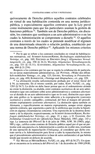 62 CONTRATOS SOBRE ACTOS Y POTESTADES
quívocamente de Derecho público aquellos contratos celebrados
en virtud de una habilitación contenida en una norma jurídico-
pública, y especialmente aquellos contratos que la Ley prevé
como instrumento para que los particulares asuman la gestión de
funciones públicas 61. También son de Derecho público, sin discu-
sión, los contratos que sustituyen a un acto administrativo o en los
cuales la Administración se compromete a dictarlo 62. O aquellos
contratos a través de los cuales se pretende modificar el régimen
de una determinada situación o relación jurídica, establecido por
una norma de Derecho público 63. Aplicando los mismos criterios
61 Por lo que se refiere a los contratos concluidos en virtud de habilitacio-
nes normativas, vid. SCHMIDT-AsSMANN/KREBS, Rechtsfragen stiidtebaulicher
Vertriige, cit., pág. 169; ERICHSEN en ERICHSEN (hrsg.), Allgemeines Verwal-
tungsrecht, cit., pág. 358 (§ 24.2); MAURER, Allgemeines Verwaltungsrecht,
cit., pág. 331 (§ 14.11); ACHTERBERG, Allgemeines Verwaltungsrecht, cit.,
pág. 484 (§ 21.234).
Respecto a los contratos por los que se regula la colaboración de particula-
res en tareas materialmente administrativas, vid. PÜTTNER, «Wider den offent-
lich-rechtlichen Vertrag», cit., pág. 123; EHLERS, Verwaltung in Privatrechts-
form, cit., pág. 450; BURMEISTER, «Vertrage und Absprachen», cit., pág. 229.
62 La afirmación resulta suficientemente probada por el tenor literal del
§ 54, ya transcrito. En el mismo sentido, por todos, Korr-, VwVfG, cit., pág.
1293 (§ 54.7). Lo dicho no debe hacer pensar que en el ordenamiento alemán
no existe la distinción, ya aludida, entre contratos sustitutivos de un acto admi-
nistrativo (que son contratos sobre actos administrativos) y contratos alternati-
vos al dictado de un acto administrativo (que no lo son), distinción cuyo ejem-
plo más gráfico es la oposición entre adhesión a la expropiación (convenio
sustitutivo) y cesión «amigable», contractual, del bien al margen del procedi-
miento expropiatorio (convenio alternativo). La distinción opera también en
Alemania, y específicamente en materia expropiatoria, aunque existe alguna
opinión contraria, que argumenta a partir de lo artificiosa que resulta la biparti-
ción en algunas circunstancias concretas. Una exposición de la doctrina domi-
nante y de la objeción, respectivamente, en SCHMIDT-AsSMANN/KREBS, Rechts-
fragen stiidtebaulicher Vertrdge, cit., págs. 21 y sigs., y O. GASSNER, Der
freihiindige Grunderwerb der offentlichen Hand, München, 1983, págs. 143 y
sigs. La sentencia del BVerwG de 6 de julio de 1984, NJW, 38 (1985), págs.
989 y sigs., califica como contrato de Derecho público aquel por el que un par-
ticular cede una parcela a la Administración a cambio de recibir otra, resultante
de una operación de reparcelación (Umlegung), al considerar que dicho con-
trato servía a la Administración para llevar a cabo la reparcelación, lo mismo
que el procedimiento administrativo (a base de actos unilaterales) al que habría
tenido que recurrir en defecto de acuerdo.
63 Vid. MEYER en MEYER/BoRGS, Vl1t'VfG, cit., pág. 493 (§ 54.27). Un ejem-
plo se encuentra en la sentencia del BVerwG de 1 de diciembre de 1989 [DVBl,
 