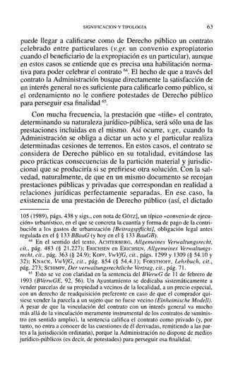 SIGNIFICACION y TIPOLOGIA 63
puede llegar a calificarse como de Derecho público un contrato
celebrado entre particulares (v.gr. un convenio expropiatorio
cuando el beneficiario de la expropiación es un particular), aunque
en estos casos se entiende que es precisa una habilitación norma-
tiva para poder celebrar el contrato 64. El hecho de que a través del
contrato la Administración busque directamente la satisfacción de
un interés general no es suficiente para calificarlo como público, si
el ordenamiento no le confiere potestades de Derecho público
para perseguir esa finalidad 65.
Con mucha frecuencia, la prestación que «tiñe» el contrato,
determinando su naturaleza jurídico-pública, será sólo una de las
prestaciones incluidas en el mismo. Así ocurre, v.gr., cuando la
Administración se obliga a dictar un acto y el particular realiza
determinadas cesiones de terrenos. En estos casos, el contrato se
considera de Derecho público en su totalidad, evitándose las
poco prácticas consecuencias de la partición material y jurisdic-
cional que se produciría si se prefiriese otra solución. Con la sal-
vedad, naturalmente, de que en un mismo documento se recojan
prestaciones públicas y privadas que correspondan en realidad a
relaciones jurídicas perfectamente separadas. En ese caso, la
existencia de una prestación de Derecho público (así, el dictado
105 (1989), págs. 438 y sigs., con nota de GOTZ], un típico «convenio de ejecu-
ción» urbanístico, en el que se concreta la cuantía y forma de pago de la contri-
bución a los gastos de urbanización [Beitragspflicht], obligación legal antes
regulada en el § 133 BBauG (y hoy en el § 133 BauGB).
64 En el sentido del texto, ACHTERBERG, Allgemeines Verwaltungsreeht,
cit., pág. 483 (§ 21.227); ERICHSEN en ERICHSEN, Allgemeines Verwaltungs-
reeht, cit., pág. 363 (§ 24.9); xo», VwVfG, cit., págs. 1299 y 1309 (§ 54.10 Y
32); KNACK, VwVfG, cit., pág. 854 (§ 54.4.1); FORSTHOFF, Lehrbueh, cit.,
pág. 273; SCHIMPF, Der verwaltungsrechtliche Vertrag, cit., pág. 71.
65 Esto se ve con claridad en la sentencia del BVerwG de 11 de febrero de
1993 (BVerwGE, 92, 56). Un Ayuntamiento se dedicaba sistemáticamente a
vender parcelas de su propiedad a vecinos de la localidad, a un precio especial,
con un derecho de readquisición preferente en caso de que el comprador qui-
siese vender la parcela a un sujeto que no fuese vecino (Einheimische Modell).
A pesar de que la vinculación del contrato con un interés general va mucho
más allá de la vinculación meramente instrumental de los contratos de suminis-
tro (en sentido amplio), la sentencia califica el contrato como privado (y, por
tanto, no entra a conocer de las cuestiones de él derivadas, remitiendo a las par-
tes a la jurisdicción ordinaria), porquela Administración no dispone de medios
jurídico-públicos (es decir, de potestades) para perseguir esa finalidad.
 
